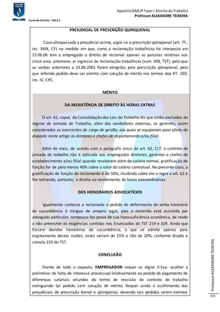 Apostila OAB 2ª Fase ≈ Direito do Trabalho 
Professor ALEXANDRE TEIXEIRA 
Curso de Direito – 2012.1 
Professor ALEXANDRE TEIXEIRA 
232 
PREJUDICIAL DE PRESCRIÇÃO QUINQUENAL 
Caso ultrapassada a prejudicial acima, argüi-se a prescrição qüinqüenal (art. 7º., 
inc. XXIX, CF) na medida em que, como a reclamação trabalhista foi interposta em 
23.06.06 tem o empregado o direito de reclamar apenas as parcelas relativas aos 
cinco anos anteriores ai ingresso da reclamação trabalhista (sum. 308, TST), pelo que 
as verbas anteriores a 23.06.2001 foram atingidas pela prescrição qüinqüenal, pelo 
que referido pedido deve ser extinto com solução de mérito nos termos doa RT. 269, 
inc. IV, CPC. 
MÉRITO 
DA INEXISTÊNCIA DE DIREITO ÀS HORAS EXTRAS 
O art. 62, caput, da Consolidação das Leis do Trabalho diz que estão excluídos do 
regime de Jornada de Trabalho, além dos vendedores externos, os gerentes, assim 
considerados os exercentes de cargo de gestão, aos quais se equiparam para efeito do 
disposto neste artigo os diretores e chefes de departamento e/ou filial . 
Além do mais, de acordo com o parágrafo único do art. 62, CLT, o controle de 
jornada de trabalho não é aplicada aos empregados diretores, gerentes e chefes de 
estabelecimento e/ou filial quando receberem além do salário normal, gratificação de 
função for de pelo menos 40% sobre o valor do salário contratual. No presente caso, a 
gratificação de função do reclamante é de 50%, incidindo sobre ele a regra o art. 62 e 
lhe retirando, portanto, o direito ao recebimento de horas extraordinárias. 
DOS HONORÁRIOS ADVOCATÍCIOS 
Igualmente contesta a reclamada o pedido de deferimento da verba honorária 
de sucumbência à míngua de amparo legal, pois o recorrido está assistido por 
advogado particular, tampouco fez prova de sua hipossuficiência econômica, de modo 
a não preencher as exigências contidas nos Enunciados do TST 219 e 329. Ainda que 
fossem devidos honorários de sucumbência, o que se admite apenas para 
esgotamento destas razões, estes seriam de 15% e não de 20%, conforme dispõe a 
súmula 219 do TST. 
CONCLUSÃO 
Diante de todo o exposto, EMPREGADOR requer se digne V.Exa. acolher a 
preliminar de falta de interesse processual relativamente ao pedido de pagamento de 
diferenças salariais oriundas do termo de rescisão do contrato de trabalho 
extinguindo tal pedido sem solução de mérito. Requer ainda o acolhimento das 
prejudiciais de prescrição bienal e qüinqüenal, devendo tais pedidos serem extintos 
 