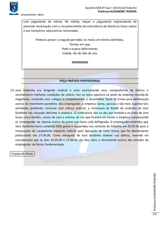 Apostila OAB 2ª Fase ≈ Direito do Trabalho 
Professor ALEXANDRE TEIXEIRA 
Curso de Direito – 2012.1 
Professor ALEXANDRE TEIXEIRA 
233 
com julgamento de mérito. No mérito, requer o julgamento improcedente da 
presente reclamação com o reconhecimento da inexistência de direito às horas extras 
e aos honorários advocatícios reclamados. 
Protesta provar o alegado por todos os meios em direito admitidos. 
Termos em que, 
Pede e espera deferimento. 
Cidade, dia de mês de ano. 
ADVOGADO 
PEÇA PRÁTICO PROFISSIONAL 
23. José Doidinho era dirigente sindical e vivia conclamando seus companheiros de fábrica a 
reivindicarem melhores condições de salário. Vez ou outra aparecia na porta da empresa munido de 
megafones incitando seus colegas a comparecerem à Assembléia Geral de Greve para deliberação 
acerca do movimento paredista. Seu empregador, a empresa Gama, passou a não mais suportar tais 
atividades proibindo, inclusive com reforço policial, a instalação da Kombi do sindicato de José 
Doidinho nas calçadas defronte a empresa. O sindicalista não se deu por rendido e ao invés de uma 
levou cinco Kombis, caixas de som e artistas de rua que ficaram em frente a empresa comunicando 
os empregados da mesma acerca da greve que havia sido deflagrada. O empregador entendeu que 
José Doidinho havia cometido falta grave e suspendeu seu contrato de trabalho em 25.05.06 para a 
instauração do competente Inquérito Judicial para Apuração de Falta Grave, que foi devidamente 
protocolado em 27.06.06. Como advogado de José Doidinho elabore sua defesa, levando em 
consideração que os dias 25.05.06 e 27.06.06 são dias úteis e discorrendo acerca das atitudes do 
empregador de forma fundamentada. 
Espaço do Aluno 
 