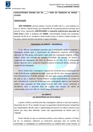 Apostila OAB 2ª Fase ≈ Direito do Trabalho 
Professor ALEXANDRE TEIXEIRA 
Curso de Direito – 2012.1 
Professor ALEXANDRE TEIXEIRA 
234 
EXCELENTÍSSIMO SENHOR JUIZ DA ____ª VARA DO TRABALHO DA CIDADE – 
ESTADO 
CONTESTAÇÃO 
JOSÉ DOIDINHO, pessoa jurídica, inscrita no CNPJ sob o n., com endereço na 
Rua, nº, Bairro, Cidade-Estado, por intermédio de seu patrono abaixo assinado, vem 
perante V.Exa. apresentar CONTESTAÇÃO ao Inquérito Judicial para Apuração de 
Falta Grave contra si proposta por GAMA, nacionalidade, estado civil, ocupação, 
portador do RG de nº, residente e domiciliado na Rua, nº, Bairro, Cidade-Estado, e o 
faz pelos motivos de fato e de direito a seguir alinhados: 
PREJUDICIAL DE MÉRITO – DECADÊNCIA 
O art. 494 da Consolidação preceitua que o empregador poderá suspender o 
empregado estável para o ajuizamento do competente Inquérito Judicial para 
apuração de falta grave, pressuposto legal para que empregado dirigente sindical 
estável tenha seu contrato de trabalho rescindido. No entanto, se houver a 
suspensão do empregado, por força do disposto no art. 853, CLT, o empregador 
deverá ingressar com o respectivo Inquérito Judicial no prazo de 30 dias contados da 
suspensão do empregado. 
Assim, tendo sido o empregado suspenso em 25.05.06, teria o empregador até 
o dia 24.06.06 para o protocolo da ação, coisa que não fez, pois somente ingressou 
com reclamação em 27.06.06, portanto, três dias após o prazo, decaindo seu direito 
de ação já que o Supremo Tribunal Federal sumulou entendimento no sentido de 
que é decadencial o prazo de 30 dias para que o empregador ingresse com Inquérito 
Judicial para apuração de falta grave (súmula 403, STF). Assim, verificada a 
decadência deve o presente feito ser julgado com solução de mérito de 
conformidade com o art. 269, inc. IV do Código de Processo Civil. 
DO MÉRITO 
DA INEXISTÊNCIA DE FALTA GRAVE 
A greve é direito constitucional dos empregados urbanos e rurais por expressa 
disposição do art. 9º na medida em que é assegurado o direito de greve competindo 
aos trabalhadores decidir sobre a oportunidade de exercê-lo e sobre o interesse que 
devam por meio dele defender, tendo sido regulamentado tal direito pela Lei 
7783/89. 
Prevê referida lei que se constituem práticas anti-sindicais, puníveis na forma 
da lei, as empresas adotarem ou praticarem quaisquer atos no sentido de 
constranger o empregado ao comparecimento ao trabalho bem como frustrar a 
 