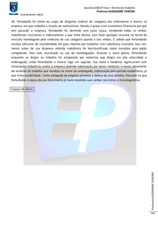 Apostila OAB 2ª Fase ≈ Direito do Trabalho 
Professor ALEXANDRE TEIXEIRA 
Curso de Direito – 2012.1 
Professor ALEXANDRE TEIXEIRA 
236 
24. Pertubaldo foi eleito ao cargo de dirigente sindical da categoria dos enfermeiros e exerce na 
empresa em que trabalha a função de nutricionista. Devido à grave crise econômico-financeira por que 
tem passado a empresa, Pertubaldo foi demitido sem justa causa, recebendo todas as verbas 
trabalhistas rescisórias e indenizatórias a que tinha direito, sem fazer qualquer ressalva no termo de 
rescisão homologado pelo sindicato de sua categoria quanto a tais verbas. É sabido que Perturbaldo 
recebia adicional de insalubridade em grau máximo por trabalhar com substância insalubre, mas seis 
meses antes de sua dispensa referida substância foi desclassificada como insalubre pelo órgão 
competente, fato este ressalvado no ato da homologação. Durante o aviso prévio, Perturbaldo 
enquanto se dirigia ao trabalho foi atropelado por motorista que dirigia em alta veloc idade e 
embriagado, vindo Perturbaldo a falecer logo em seguida. Sua viúva e herdeiros Ingressaram com 
reclamação trabalhista contra a empresa pedindo indenização por danos materiais e morais decorrente 
do acidente de trabalho que resultou na morte do empregado, indenização pelo período estabilitário, já 
que tinha estabilidade. Como advogado da empresa promova a defesa de seus direitos. Ressalte-se que 
Perturbaldo à época de seu falecimento já havia recebido suas verbas rescisórias e homologatórias. 
Espaço do Aluno 
 