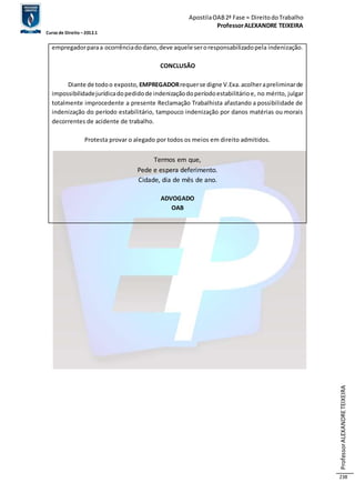 Apostila OAB 2ª Fase ≈ Direito do Trabalho 
Professor ALEXANDRE TEIXEIRA 
Curso de Direito – 2012.1 
Professor ALEXANDRE TEIXEIRA 
238 
empregador para a ocorrência do dano, deve aquele ser o responsabilizado pela indenização. 
CONCLUSÃO 
Diante de todo o exposto, EMPREGADOR requer se digne V.Exa. acolher a preliminar de 
impossibilidade jurídica do pedido de indenização do período estabilitário e, no mérito, julgar 
totalmente improcedente a presente Reclamação Trabalhista afastando a possibilidade de 
indenização do período estabilitário, tampouco indenização por danos matérias ou morais 
decorrentes de acidente de trabalho. 
Protesta provar o alegado por todos os meios em direito admitidos. 
Termos em que, 
Pede e espera deferimento. 
Cidade, dia de mês de ano. 
ADVOGADO 
OAB 
 