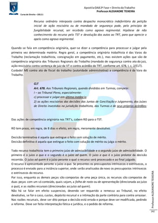 Apostila OAB 2ª Fase ≈ Direito do Trabalho 
Professor ALEXANDRE TEIXEIRA 
Curso de Direito – 2012.1 
Professor ALEXANDRE TEIXEIRA 
242 
Recurso ordinário interposto contra despacho monocrático indeferitório da petição 
inicial de ação rescisória ou de mandado de segurança pode, pelo princípio de 
fungibilidade recursal, ser recebido como agravo regimental. Hipótese de não 
conhecimento do recurso pelo TST e devolução dos autos ao TRT, para que aprecie o 
apelo como agravo regimental. 
Quando se fala em competência originária, quer-se dizer a competência para processar e julgar pela 
primeira vez determinada matéria. Regra geral, a competência originária trabalhista é das Varas do 
Trabalho (reclamação trabalhista, consignação em pagamento, etc.), mas existem ações que são de 
competência originária dos Tribunais Regionais do Trabalho (mandado de segurança contra ato do juiz, 
ação rescisória contra sentença de juiz da VT e contra acórdão do TRT, conforme art. 678, I, c, 2/CLT). 
Cuidado! MS contra ato de fiscal do trabalho (autoridade administrativa) a competência é da Vara do 
Trabalho. 
CLT 
Art. 678. Aos Tribunais Regionais, quando divididos em Turmas, compete: 
I – ao Tribunal Pleno, especialmente: 
c) processar e julgar em última instância: 
2) as ações rescisórias das decisões das Juntas de Conciliação e Julgamento, dos Juízes 
de Direito investidos na jurisdição trabalhista, das Turmas e de seus próprios acórdãos; 
Das ações de competência originária nos TRT’s, cabem RO para o TST. 
RO tem prazo, em regra, de 8 dias e efeito, em regra, meramente devolutivo. 
Decisão terminativa é aquela que extingue o feito sem solução de mérito. 
Decisão definitiva é aquela que extingue o feito com solução de mérito ou julga o mérito. 
Todo recurso trabalhista tem o primeiro juízo de admissibilidade e o segundo juízo de admissibilidade. O 
primeiro é o juízo a quo e o segundo é o juízo ad quem. O juízo a quo é o juízo prolator da decisão 
recorrida. O juízo ad quem é o juízo perante o qual o recurso será processado e ao final julgado. 
O recurso é apresentado perante o juízo a quo. Se presentes os pressupostos intrínsecos e extrínsecos, o 
processo é enviado para a instância superior, onde serão analisados de novo os pressupostos intrínsecos 
e extrínsecos do recurso. 
Por isso, enquanto as demais peças são compostas de uma peça única, os recursos são compostos de 
duas peças com um só conteúdo, quais sejam, a folha de rosto ou de apresentação (direcionada ao juízo 
a quo), e as razões recursais (direcionadas ao juízo ad quem). 
Não há se falar em efeito suspensivo, devendo ser requerido a remessa ao Tribunal, no efeito 
devolutivo, se for o caso, custas, depósito recursal e a intimação da parte contrária para contra arrazoar. 
Nas razões recursais, deve ser dito porque a decisão está errada e porque deve ser modificada, pedindo 
a reforma. Deve ser feita interpretação fática e jurídica, e o pedido de reforma. 
 