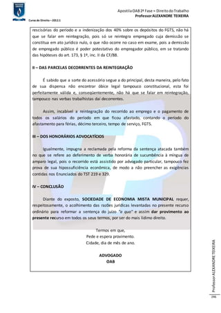 Apostila OAB 2ª Fase ≈ Direito do Trabalho 
Professor ALEXANDRE TEIXEIRA 
Curso de Direito – 2012.1 
Professor ALEXANDRE TEIXEIRA 
246 
rescisórias do período e a indenização dos 40% sobre os depósitos do FGTS, não há 
que se falar em reintegração, pois só se reintegra empregado cuja demissão se 
constitua em ato jurídico nulo, o que não ocorre no caso em exame, pois a demissão 
de empregado público é poder potestativo do empregador público, em se tratando 
das hipóteses do art. 173, § 1º, inc. II da CF/88. 
II – DAS PARCELAS DECORRENTES DA REINTEGRAÇÃO 
É sabido que a sorte do acessório segue a do principal, desta maneira, pelo fato 
de sua dispensa não encontrar óbice legal tampouco constitucional, esta foi 
perfeitamente válida e, conseqüentemente, não há que se falar em reintegração, 
tampouco nas verbas trabalhistas daí decorrentes. 
Assim, incabível a reintegração do recorrido ao emprego e o pagamento de 
todos os salários do período em que ficou afastado, contando o período do 
afastamento para férias, décimo terceiro, tempo de serviço, FGTS. 
III – DOS HONORÁRIOS ADVOCATÍCIOS 
Igualmente, impugna a reclamada pela reforma da sentença atacada também 
no que se refere ao deferimento de verba honorária de sucumbência à míngua de 
amparo legal, pois o recorrido está assistido por advogado particular, tampouco fez 
prova de sua hipossuficiência econômica, de modo a não preencher as exigências 
contidas nos Enunciados do TST 219 e 329. 
IV – CONCLUSÃO 
Diante do exposto, SOCIEDADE DE ECONOMIA MISTA MUNICIPAL requer, 
respeitosamente, o acolhimento das razões jurídicas levantadas no presente recurso 
ordinário para reformar a sentença do juízo "a quo" e assim dar provimento ao 
presente recurso em todos os seus termos, por ser do mais lídimo direito. 
Termos em que, 
Pede e espera provimento. 
Cidade, dia de mês de ano. 
ADVOGADO 
OAB 
 