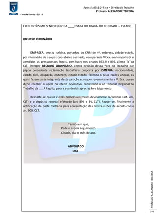 Apostila OAB 2ª Fase ≈ Direito do Trabalho 
Professor ALEXANDRE TEIXEIRA 
Curso de Direito – 2012.1 
Professor ALEXANDRE TEIXEIRA 
248 
EXCELENTÍSSIMO SENHOR JUIZ DA ____ª VARA DO TRABALHO DE CIDADE – ESTADO 
RECURSO ORDINÁRIO 
EMPRESA, pessoa jurídica, portadora do CNPJ de nº, endereço, cidade-estado, 
por intermédio de seu patrono abaixo assinado, vem perante V.Exa. em tempo hábil e 
atendidos os pressupostos legais, com fulcro nos artigos 893, II e 895, alínea "a" da 
CLT, interpor RECURSO ORDINÁRIO, contra decisão dessa Vara do Trabalho que 
julgou procedente reclamação trabalhista proposta por ISMÊNIA, nacionalidade, 
estado civil, ocupação, endereço, cidade-estado, fazendo-o pelas razões anexas, as 
quais fazem parte integrante desta petição, e, requer reverentemente a V. Exa. que se 
digne receber o apelo no efeito devolutivo, remetendo-o ao Tribunal Regional do 
Trabalho da ___ª Região, para a sua devida apreciação e Julgamento. 
Ressalte-se que as custas processuais foram devidamente recolhidas (art. 789, 
CLT) e o depósito recursal efetuado (art. 899 e §§, CLT). Requer-se, finalmente, a 
notificação da parte contrária para apresentação das contra-razões de acordo com o 
art. 900, CLT. 
Termos em que, 
Pede e espera seguimento. 
Cidade, dia de mês de ano. 
ADVOGADO 
OAB 
 