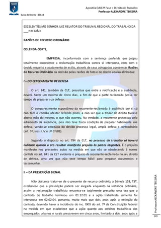 Apostila OAB 2ª Fase ≈ Direito do Trabalho 
Professor ALEXANDRE TEIXEIRA 
Curso de Direito – 2012.1 
Professor ALEXANDRE TEIXEIRA 
249 
EXCELENTÍSSIMO SENHOR JUIZ RELATOR DO TRIBUNAL REGIONAL DO TRABALHO DA 
___ª REGIÃO 
RAZÕES DE RECURSO ORDINÁRIO 
COLENDA CORTE, 
EMPRESA, inconformada com a sentença proferida que julgou 
totalmente procedente a reclamação trabalhista contra si interposta, vem, com o 
devido respeito e acatamento de estilo, através de seus advogados apresentar Razões 
de Recurso Ordinário da decisão pelas razões de fato e de direito abaixo alinhadas: 
I – DO CERCEAMENTO DE DEFESA 
O art. 841, também da CLT, preceitua que entre a notificação e a audiência, 
deverá haver um mínimo de cinco dias, a fim de que a parte reclamada possa ter 
tempo de preparar sua defesa. 
O comparecimento espontâneo da recorrente-reclamada à audiência por si só 
não tem o condão afastar referido prazo, a não ser que a titular do direito tivesse 
aberto mão do mesmo, o que não ocorreu. Na verdade, a recorrente protestou pelo 
adiamento da audiência, pois não teve física condição de preparar habilmente sua 
defesa, vendo-se cerceada do devido processo legal, ampla defesa e contraditório 
(art. 5º, incs. LIV e LV CF/88). 
Segundo o disposto no art. 794 da CLT, no processo do trabalho só haverá 
nulidade quando o ato resultar manifesto prejuízo às partes litigantes. É o prejuízo 
manifesto nos presentes autos na medida em que não se obedecendo à norma 
contida no art. 841 da CLT evidente o prejuízo da recorrente-reclamada no seu direito 
de defesa, uma vez que não teve tempo hábil para preparar documentos e 
testemunhas. 
II – DA PRESCRIÇÃO BIENAL 
Não obstante tratar-se de o presente de recurso ordinário, a Súmula 153, TST, 
estabelece que a prescrição poderá ser alegada enquanto na instância ordinária, 
assim a reclamação trabalhista encontra-se totalmente prescrita uma vez que o 
contrato de trabalho terminou em 01.12.01 e a ação trabalhista somente foi 
interposta em 02.02.04, portanto, muito mais que dois anos após a extinção do 
contrato, devendo haver a incidência do inc. XXIX do art. 7º da Constituição Federal 
na medida em que estabelece que a ação quanto aos créditos trabalhista dos 
empregados urbanos e rurais prescrevem em cinco anos, limitado a dois anos após a 
 