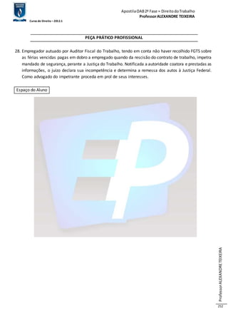 Apostila OAB 2ª Fase ≈ Direito do Trabalho 
Professor ALEXANDRE TEIXEIRA 
Curso de Direito – 2012.1 
Professor ALEXANDRE TEIXEIRA 
252 
PEÇA PRÁTICO PROFISSIONAL 
28. Empregador autuado por Auditor Fiscal do Trabalho, tendo em conta não haver recolhido FGTS sobre 
as férias vencidas pagas em dobro a empregado quando da rescisão do contrato de trabalho, impetra 
mandado de segurança, perante a Justiça do Trabalho. Notificada a autoridade coatora e prestadas as 
informações, o juízo declara sua incompetência e determina a remessa dos autos à Justiça Federal. 
Como advogado do impetrante proceda em prol de seus interesses. 
Espaço do Aluno 
 