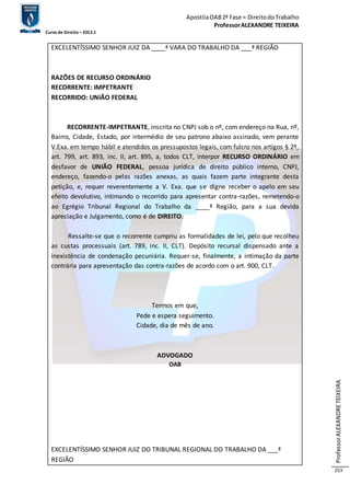 Apostila OAB 2ª Fase ≈ Direito do Trabalho 
Professor ALEXANDRE TEIXEIRA 
Curso de Direito – 2012.1 
Professor ALEXANDRE TEIXEIRA 
253 
EXCELENTÍSSIMO SENHOR JUIZ DA ____ª VARA DO TRABALHO DA ___ª REGIÃO 
RAZÕES DE RECURSO ORDINÁRIO 
RECORRENTE: IMPETRANTE 
RECORRIDO: UNIÃO FEDERAL 
RECORRENTE-IMPETRANTE, inscrita no CNPJ sob o nº, com endereço na Rua, nº, 
Bairro, Cidade, Estado, por intermédio de seu patrono abaixo assinado, vem perante 
V.Exa. em tempo hábil e atendidos os pressupostos legais, com fulcro nos artigos § 2º, 
art. 799, art. 893, inc. II, art. 895, a, todos CLT, interpor RECURSO ORDINÁRIO em 
desfavor de UNIÃO FEDERAL, pessoa jurídica de direito público interno, CNPJ, 
endereço, fazendo-o pelas razões anexas, as quais fazem parte integrante desta 
petição, e, requer reverentemente a V. Exa. que se digne receber o apelo em seu 
efeito devolutivo, intimando o recorrido para apresentar contra-razões, remetendo-o 
ao Egrégio Tribunal Regional do Trabalho da ____ª Região, para a sua devida 
apreciação e Julgamento, como é de DIREITO. 
Ressalte-se que o recorrente cumpriu as formalidades de lei, pelo que recolheu 
as custas processuais (art. 789, inc. II, CLT). Depósito recursal dispensado ante a 
inexistência de condenação pecuniária. Requer-se, finalmente, a intimação da parte 
contrária para apresentação das contra-razões de acordo com o art. 900, CLT. 
Termos em que, 
Pede e espera seguimento. 
Cidade, dia de mês de ano. 
ADVOGADO 
OAB 
EXCELENTÍSSIMO SENHOR JUIZ DO TRIBUNAL REGIONAL DO TRABALHO DA ___ª 
REGIÃO 
 