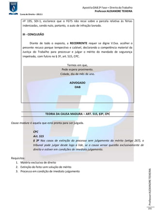 Apostila OAB 2ª Fase ≈ Direito do Trabalho 
Professor ALEXANDRE TEIXEIRA 
Curso de Direito – 2012.1 
Professor ALEXANDRE TEIXEIRA 
255 
nº 195, SDI-1, esclarece que o FGTS não recai sobre a parcela relativa às férias 
indenizadas, sendo nulo, portanto, o auto de infração lavrado. 
III - CONCLUSÃO 
Diante de todo o exposto, a RECORRENTE requer se digne V.Exa. acolher o 
presente recuso porque tempestivo e cabível, declarando a competência material da 
Justiça do Trabalho para processar e julgar o mérito do mandado de segurança 
impetrado, com fulcro no § 3º, art. 515, CPC. 
Termos em que, 
Pede espera provimento. 
Cidade, dia de mês de ano. 
ADVOGADO 
OAB 
TEORIA DA CAUSA MADURA – ART. 515, §3º, CPC 
Causa madura é aquela que está pronta para ser julgada. 
CPC 
Art. 515 
§ 3º Nos casos de extinção do processo sem julgamento do mérito (artigo 267), o 
tribunal pode julgar desde logo a lide, se a causa versar questão exclusivamente de 
direito e estiver em condições de imediato julgamento. 
Requisitos: 
1. Matéria exclusiva de direito 
2. Extinção do feito sem solução de mérito 
3. Processo em condição de imediato julgamento 
 