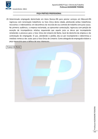 Apostila OAB 2ª Fase ≈ Direito do Trabalho 
Professor ALEXANDRE TEIXEIRA 
Curso de Direito – 2012.1 
Professor ALEXANDRE TEIXEIRA 
256 
PEÇA PRÁTICO PROFISSIONAL 
29. Determinado empregado domiciliado em Areia Branca-RN para prestar serviços em Mossoró-RN 
ingressou com reclamação trabalhista na Vara Única desta cidade, pleiteando verbas trabalhistas 
rescisórias e indenizatórias em decorrência da rescisão de seu contrato de trabalho sem justa causa. 
Na primeira audiência, a empresa-reclamada, ao apresentar contestação, ingressou com petição de 
exceção de incompetência relativa requerendo que aquele juízo se desse por incompetente 
remetendo o processo para a Vara Única de Limoeiro do Norte, local do domicílio da empresa e da 
contratação do empregado. O juiz, atendendo o pedido, deu-se por incompetente e determinou a 
imediata remessa dos autos para a Vara Única de Limoeiro. Como advogado do empregado elabore a 
peça necessária para a defesa de seus interesses. 
Espaço do Aluno 
 
