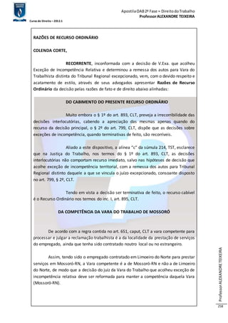 Apostila OAB 2ª Fase ≈ Direito do Trabalho 
Professor ALEXANDRE TEIXEIRA 
Curso de Direito – 2012.1 
Professor ALEXANDRE TEIXEIRA 
258 
RAZÕES DE RECURSO ORDINÁRIO 
COLENDA CORTE, 
RECORRENTE, inconformada com a decisão de V.Exa. que acolheu 
Exceção de Incompetência Relativa e determinou a remessa dos autos para Vara do 
Trabalhista distinta do Tribunal Regional excepcionado, vem, com o devido respeito e 
acatamento de estilo, através de seus advogados apresentar Razões de Recurso 
Ordinário da decisão pelas razões de fato e de direito abaixo alinhadas: 
DO CABIMENTO DO PRESENTE RECURSO ORDINÁRIO 
Muito embora o § 1º do art. 893, CLT, preveja a irrecorribilidade das 
decisões interlocutórias, cabendo a apreciação das mesmas apenas quando do 
recurso da decisão principal, o § 2º do art. 799, CLT, dispõe que as decisões sobre 
exceções de incompetência, quando terminativas de feito, são recorríveis. 
Aliado a este dispositivo, a alínea “c” da súmula 214, TST, esclarece 
que na Justiça do Trabalho, nos termos do § 1º do art. 893, CLT, as decisões 
interlocutórias não comportam recurso imediato, salvo nas hipóteses de decisão que 
acolhe exceção de incompetência territorial, com a remessa dos autos para Tribunal 
Regional distinto daquele a que se vincula o juízo excepcionado, consoante disposto 
no art. 799, § 2º, CLT. 
Tendo em vista a decisão ser terminativa de feito, o recurso cabível 
é o Recurso Ordinário nos termos do inc. I, art. 895, CLT. 
DA COMPETÊNCIA DA VARA DO TRABALHO DE MOSSORÓ 
De acordo com a regra contida no art. 651, caput, CLT a vara competente para 
processar e julgar a reclamação trabalhista é a da localidade da prestação de serviços 
do empregado, ainda que tenha sido contratado noutro local ou no estrangeiro. 
Assim, tendo sido o empregado contratado em Limoeiro do Norte para prestar 
serviços em Mossoró-RN, a Vara competente é a de Mossoró-RN e não a de Limoeiro 
do Norte, de modo que a decisão do juiz da Vara do Trabalho que acolheu exceção de 
incompetência relativa deve ser reformada para manter a competência daquela Vara 
(Mossoró-RN). 
 