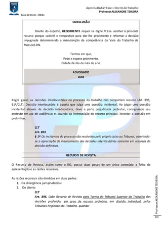 Apostila OAB 2ª Fase ≈ Direito do Trabalho 
Professor ALEXANDRE TEIXEIRA 
Curso de Direito – 2012.1 
Professor ALEXANDRE TEIXEIRA 
259 
CONCLUSÃO 
Diante do exposto, RECORRENTE requer se digne V.Exa. acolher o presente 
recurso porque cabível e tempestivo para dar-lhe provimento e reformar a decisão 
impugnada determinando a manutenção da competência da Vara do Trabalho de 
Mossoró-RN. 
Termos em que, 
Pede e espera provimento. 
Cidade de dia de mês de ano. 
ADVOGADO 
OAB 
Regra geral, as decisões interlocutórias no processo do trabalho não comportam recurso (Art. 893, 
§1º/CLT). Decisão interlocutória é aquela que julga uma questão incidental. Ao julgar uma questão 
incidental através de decisão interlocutória, deve a parte prejudicada protestar, consignando seu 
protesto em ata de audiência; e, quando da interposição do recurso principal, levantar a questão em 
preliminar. 
CLT 
Art. 893 
§ 1º Os incidentes do processo são resolvidos pelo próprio Juízo ou Tribunal, admitindo-se 
a apreciação do merecimento das decisões interlocutórias somente em recursos da 
decisão definitiva. 
RECURSO DE REVISTA 
O Recurso de Revista, assim como o RO, possui duas peças de um único conteúdo: a folha de 
apresentação e as razões recursais. 
As razões recursais são divididas em duas partes: 
1. Da divergência jurisprudencial 
2. Do direito 
CLT 
Art. 896. Cabe Recurso de Revista para Turma do Tribunal Superior do Trabalho das 
decisões proferidas em grau de recurso ordinário, em dissídio individual, pelos 
Tribunais Regionais do Trabalho, quando: 
 