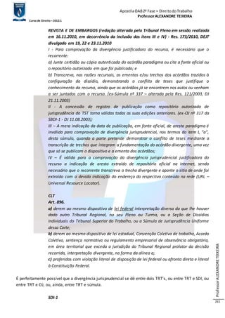 Apostila OAB 2ª Fase ≈ Direito do Trabalho 
Professor ALEXANDRE TEIXEIRA 
Curso de Direito – 2012.1 
Professor ALEXANDRE TEIXEIRA 
261 
REVISTA E DE EMBARGOS (redação alterada pelo Tribunal Pleno em sessão realizada 
em 16.11.2010, em decorrência da inclusão dos itens III e IV) - Res. 173/2010, DEJT 
divulgado em 19, 22 e 23.11.2010 
I - Para comprovação da divergência justificadora do recurso, é necessário que o 
recorrente: 
a) Junte certidão ou cópia autenticada do acórdão paradigma ou cite a fonte oficial ou 
o repositório autorizado em que foi publicado; e 
b) Transcreva, nas razões recursais, as ementas e/ou trechos dos acórdãos trazidos à 
configuração do dissídio, demonstrando o conflito de teses que justifique o 
conhecimento do recurso, ainda que os acórdãos já se encontrem nos autos ou venham 
a ser juntados com o recurso. (ex-Súmula nº 337 – alterada pela Res. 121/2003, DJ 
21.11.2003) 
II - A concessão de registro de publicação como repositório autorizado de 
jurisprudência do TST torna válidas todas as suas edições anteriores. (ex-OJ nº 317 da 
SBDI-1 - DJ 11.08.2003); 
III – A mera indicação da data de publicação, em fonte oficial, de aresto paradigma é 
inválida para comprovação de divergência jurisprudencial, nos termos do item I, “a”, 
desta súmula, quando a parte pretende demonstrar o conflito de teses mediante a 
transcrição de trechos que integram a fundamentação do acórdão divergente, uma vez 
que só se publicam o dispositivo e a ementa dos acórdãos; 
IV – É válida para a comprovação da divergência jurisprudencial justificadora do 
recurso a indicação de aresto extraído de repositório oficial na internet, sendo 
necessário que o recorrente transcreva o trecho divergente e aponte o sítio de onde foi 
extraído com a devida indicação do endereço do respectivo conteúdo na rede (URL – 
Universal Resource Locator). 
CLT 
Art. 896. 
a) derem ao mesmo dispositivo de lei federal interpretação diversa da que lhe houver 
dado outro Tribunal Regional, no seu Pleno ou Turma, ou a Seção de Dissídios 
Individuais do Tribunal Superior do Trabalho, ou a Súmula de Jurisprudência Uniforme 
dessa Corte; 
b) derem ao mesmo dispositivo de lei estadual, Convenção Coletiva de trabalho, Acordo 
Coletivo, sentença normativa ou regulamento empresarial de observância obrigatória, 
em área territorial que exceda a jurisdição do Tribunal Regional prolator da decisão 
recorrida, interpretação divergente, na forma da alínea a; 
c) proferidas com violação literal de disposição de lei federal ou afronta direta e literal 
à Constituição Federal. 
É perfeitamente possível que a divergência jurisprudencial se dê entre dois TRT’s, ou entre TRT e SDI, ou 
entre TRT e OJ, ou, ainda, entre TRT e súmula. 
SDI-1 
 