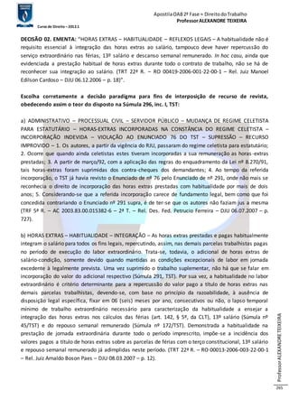 Apostila OAB 2ª Fase ≈ Direito do Trabalho 
Professor ALEXANDRE TEIXEIRA 
Curso de Direito – 2012.1 
Professor ALEXANDRE TEIXEIRA 
265 
DECISÃO 02. EMENTA: “HORAS EXTRAS – HABITUALIDADE – REFLEXOS LEGAIS – A habitualidade não é 
requisito essencial à integração das horas extras ao salário, tampouco deve haver repercussão do 
serviço extraordinário nas férias, 13º salário e descanso semanal remunerado. In hoc casu, ainda que 
evidenciada a prestação habitual de horas extras durante todo o contrato de trabalho, não se há de 
reconhecer sua integração ao salário. (TRT 22ª R. – RO 00419-2006-001-22-00-1 – Rel. Juiz Manoel 
Edilson Cardoso – DJU 06.12.2006 – p. 18)”. 
Escolha corretamente a decisão paradigma para fins de interposição de recurso de revista, 
obedecendo assim o teor do disposto na Súmula 296, inc. I, TST: 
a) ADMINISTRATIVO – PROCESSUAL CIVIL – SERVIDOR PÚBLICO – MUDANÇA DE REGIME CELETISTA 
PARA ESTATUTÁRIO – HORAS-EXTRAS INCORPORADAS NA CONSTÂNCIA DO REGIME CELETISTA – 
INCORPORAÇÃO INDEVIDA – VIOLAÇÃO AO ENUNCIADO 76 DO TST – SUPRESSÃO – RECURSO 
IMPROVIDO – 1. Os autores, a partir da vigência do RJU, passaram do regime celetista para estatutário; 
2. Ocorre que quando ainda celetistas estes tiveram incorporadas a sua remuneração as horas -extras 
prestadas; 3. A partir de março/92, com a aplicação das regras do enquadramento da Lei nº 8.270/91, 
tais horas-extras foram suprimidas dos contra-cheques dos demandantes; 4. Ao tempo da referida 
incorporação, o TST já havia revisto o Enunciado de nº 76 pelo Enunciado de nº 291, onde não mais se 
reconhecia o direito de incorporação das horas extras prestadas com habitualidade por mais de dois 
anos; 5. Considerando-se que a referida incorporação carece de fundamento legal, bem como que foi 
concedida contrariando o Enunciado nº 291 supra, é de ter-se que os autores não faziam jus a mesma 
(TRF 5ª R. – AC 2003.83.00.015382-6 – 2ª T. – Rel. Des. Fed. Petrucio Ferreira – DJU 06.07.2007 – p. 
727). 
b) HORAS EXTRAS – HABITUALIDADE – INTEGRAÇÃO – As horas extras prestadas e pagas habitualmente 
integram o salário para todos os fins legais, repercutindo, assim, nas demais parcelas trabalhistas pagas 
no período de execução do labor extraordinário. Trata-se, todavia, o adicional de horas extras de 
salário-condição, somente devido quando mantidas as condições excepcionais de labor em jornada 
excedente à legalmente prevista. Uma vez suprimido o trabalho suplementar, não há que se falar em 
incorporação do valor do adicional respectivo (Súmula 291, TST). Por sua vez, a habitualidade no labor 
extraordinário é critério determinante para a repercussão do valor pago a título de horas extras nas 
demais parcelas trabalhistas, devendo-se, com base no princípio da razoabilidade, à ausência de 
disposição legal específica, fixar em 06 (seis) meses por ano, consecutivos ou não, o lapso temporal 
mínimo de trabalho extraordinário necessário para caracterização da habitualidade a ensejar a 
integração das horas extras nos cálculos das férias (art. 142, § 5º, da CLT), 13º salário (Súmula nº 
45/TST) e do repouso semanal remunerado (Súmula nº 172/TST). Demonstrada a habitualidade na 
prestação de jornada extraordinária durante todo o período imprescrito, impõe-se a incidência dos 
valores pagos a título de horas extras sobre as parcelas de férias com o terço constitucional, 13º salário 
e repouso semanal remunerado já adimplidas neste período. (TRT 22ª R. – RO 00013-2006-003-22-00-1 
– Rel. Juiz Arnaldo Boson Paes – DJU 08.03.2007 – p. 12). 
 