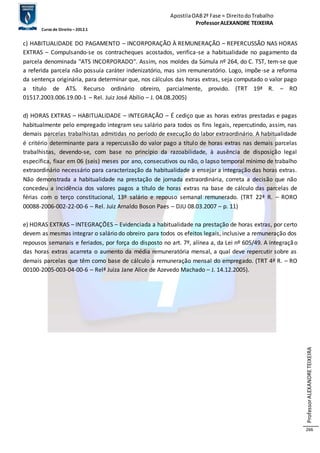 Apostila OAB 2ª Fase ≈ Direito do Trabalho 
Professor ALEXANDRE TEIXEIRA 
Curso de Direito – 2012.1 
Professor ALEXANDRE TEIXEIRA 
266 
c) HABITUALIDADE DO PAGAMENTO – INCORPORAÇÃO À REMUNERAÇÃO – REPERCUSSÃO NAS HORAS 
EXTRAS – Compulsando-se os contracheques acostados, verifica-se a habitualidade no pagamento da 
parcela denominada "ATS INCORPORADO". Assim, nos moldes da Súmula nº 264, do C. TST, tem-se que 
a referida parcela não possuía caráter indenizatório, mas sim remuneratório. Logo, impõe-se a reforma 
da sentença originária, para determinar que, nos cálculos das horas extras, seja computado o valor pago 
a título de ATS. Recurso ordinário obreiro, parcialmente, provido. (TRT 19ª R. – RO 
01517.2003.006.19.00-1 – Rel. Juiz José Abílio – J. 04.08.2005) 
d) HORAS EXTRAS – HABITUALIDADE – INTEGRAÇÃO – É cediço que as horas extras prestadas e pagas 
habitualmente pelo empregado integram seu salário para todos os fins legais, repercutindo, assim, nas 
demais parcelas trabalhistas admitidas no período de execução do labor extraordinário. A habitualidade 
é critério determinante para a repercussão do valor pago a título de horas extras nas demais parcelas 
trabalhistas, devendo-se, com base no princípio da razoabilidade, à ausência de disposição legal 
específica, fixar em 06 (seis) meses por ano, consecutivos ou não, o lapso temporal mínimo de trabalho 
extraordinário necessário para caracterização da habitualidade a ensejar a integração das horas extras. 
Não demonstrada a habitualidade na prestação de jornada extraordinária, correta a decisão que não 
concedeu a incidência dos valores pagos a título de horas extras na base de cálculo das parcelas de 
férias com o terço constitucional, 13º salário e repouso semanal remunerado. (TRT 22ª R. – RORO 
00088-2006-002-22-00-6 – Rel. Juiz Arnaldo Boson Paes – DJU 08.03.2007 – p. 11) 
e) HORAS EXTRAS – INTEGRAÇÕES – Evidenciada a habitualidade na prestação de horas extras, por certo 
devem as mesmas integrar o salário do obreiro para todos os efeitos legais, inclusive a remuneração dos 
repousos semanais e feriados, por força do disposto no art. 7º, alínea a, da Lei nº 605/49. A integraçã o 
das horas extras acarreta o aumento da média remuneratória mensal, a qual deve repercutir sobre as 
demais parcelas que têm como base de cálculo a remuneração mensal do empregado. (TRT 4ª R. – RO 
00100-2005-003-04-00-6 – Relª Juíza Jane Alice de Azevedo Machado – J. 14.12.2005). 
 