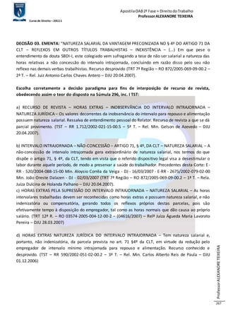 Apostila OAB 2ª Fase ≈ Direito do Trabalho 
Professor ALEXANDRE TEIXEIRA 
Curso de Direito – 2012.1 
Professor ALEXANDRE TEIXEIRA 
267 
DECISÃO 03. EMENTA: “NATUREZA SALARIAL DA VANTAGEM PRECONIZADA NO § 4º DO ARTIGO 71 DA 
CLT – REFLEXOS EM OUTROS TÍTULOS TRABALHISTAS – INEXISTÊNCIA – (...) Em que pese o 
entendimento da douta SBDI-I, este colegiado vem sufragando a tese de não ser salarial a natureza das 
horas relativas a não concessão do intervalo intrajornada, concluindo em razão disso pelo seu não 
reflexo nas demais verbas trabalhistas. Recurso desprovido (TRT 7ª Região – RO 872/2005-069-09-00.2 – 
2ª T. – Rel. Juiz Antonio Carlos Chaves Antero – DJU 20.04.2007). 
Escolha corretamente a decisão paradigma para fins de interposição de recurso de revista, 
obedecendo assim o teor do disposto na Súmula 296, inc. I TST: 
a) RECURSO DE REVISTA – HORAS EXTRAS – INOBSERVÂNCIA DO INTERVALO INTRAJORNADA – 
NATUREZA JURÍDICA – Os valores decorrentes da inobservância do intervalo para repouso e alimentação 
possuem natureza salarial. Ressalva de entendimento pessoal do Relator. Recurso de revista a que se dá 
parcial provimento. (TST – RR 1.712/2002-021-15-00.5 – 5ª T. – Rel. Min. Gelson de Azevedo – DJU 
20.04.2007). 
b) INTERVALO INTRAJORNADA – NÃO-CONCESSÃO – ARTIGO 71, § 4º, DA CLT – NATUREZA SALARIAL – A 
não-concessão de intervalo intrajornada gera extraordinário de natureza salarial, nos termos do que 
dispõe o artigo 71, § 4º, da CLT, tendo em vista que o referido dispositivo legal visa a desestimular o 
labor durante aquele período, de modo a preservar a saúde do trabalhador. Precedentes desta Corte: E-RR 
- 520/2004-088-15-00 Min. Aloysio Corrêa da Veiga - DJ - 16/03/2007 - E-RR - 2675/2002-079-02-00 
Min. João Oreste Dalazen - DJ - 02/03/2007 (TRT 7ª Região – RO 872/2005-069-09-00.2 – 1ª T. – Rela. 
Juíza Dulcina de Holanda Palhano – DJU 20.04.2007). 
c) HORAS EXTRAS PELA SUPRESSÃO DO INTERVALO INTRAJORNADA – NATUREZA SALARIAL – As horas 
intervalares trabalhadas devem ser reconhecidas como horas extras e possuem natureza salarial, e não 
indenizatória ou compensatória, gerando todos os reflexos próprios destas parcelas, pois são 
efetivamente tempo à disposição do empregador, tal como as horas normais que dão causa ao próprio 
salário. (TRT 12ª R. – RO 03574-2005-004-12-00-2 – (04616/2007) – Relª Juíza Águeda Maria Lavorato 
Pereira – DJU 28.03.2007) 
d) HORAS EXTRAS NATUREZA JURÍDICA DO INTERVALO INTRAJORNADA – Tem natureza salarial e, 
portanto, não indenizatória, da parcela prevista no art. 71 §4º da CLT, em virtude da redução pelo 
empregador de intervalo mínimo intrajornada para repouso e alimentação. Recurso conhecido e 
desprovido. (TST – RR 590/2002-051-02-00.2 – 3ª T. – Rel. Min. Carlos Alberto Reis de Paula – DJU 
01.12.2006) 
 