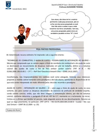 Apostila OAB 2ª Fase ≈ Direito do Trabalho 
Professor ALEXANDRE TEIXEIRA 
Curso de Direito – 2012.1 
Professor ALEXANDRE TEIXEIRA 
269 
PEÇA PRÁTICO PROFISSIONAL 
30. Determinado recurso ordinário foi improvido sob a seguinte ementa: 
“REEMBOLSO DE COMBUSTÍVEL E AJUDA DE CUSTO – POSSIBILIDADE DE INTEGRAÇÃO AO SALÁRIO – 
Mesmo que comprovado que os valores pagos a título de reembolso de combustível e de ajuda de custo 
se destinavam ao ressarcimento de despesas realizadas em prol do trabalho, defere-se a natureza 
salarial das ajudas de custo a fim de lhes atribuir caráter salarial. (TRT 3ª R. – RO 
01366.2006.136.03.00.1 – 1ª T. – Relª Desª Deoclécia Amorelli Dias – DJMG 24.01.2007). 
Inconformada, Iota Empreendimentos S.A. contrata você como advogado. Defenda seus interesses 
propondo a medida cabível tomando como paradigma a decisão abaixo, apontando os dispositivos de lei 
que está sendo interpretado de modo diferente pelas decisões recorrida e paradigma: 
AJUDA DE CUSTO – INTEGRAÇÃO AO SALÁRIO – O – valor pago a título de ajuda de custo, no caso 
vertente, era para custear as despesas decorrentes do exercício da profissão de vendedor viajante, 
sendo correto concluir, então, que não deve integrar a remuneração obreira, por não ter natureza 
salarial, conforme determina o parágrafo 2º do art. 457 da CLT, mormente se o reclamante, na inicial, 
limitou-se a afirmar que recebia tal parcela, nada alegando acerca do seu desvirtuamento. Recurso ao 
qual se nega provimento, no particular. (TRT 23ª R. – RO 01570.2003.004.23.00-8 – Cuiabá – Rel. Juiz 
José Simioni – DJMT 06.12.2004 – p. 19). 
Espaço do Aluno 
Caro aluno, não deixe de ler a matéria 
pertinente a cada peça processual, pois só 
se faz uma boa prova pesquisada se você 
tiver lido antes e souber o que e onde 
encontrar nos livros consultados. Sem isso, 
uma prova pesquisada poderá virar um 
verdadeiro pesadelo na hora “H”. E vira! 
 