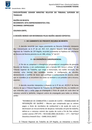 Apostila OAB 2ª Fase ≈ Direito do Trabalho 
Professor ALEXANDRE TEIXEIRA 
Curso de Direito – 2012.1 
Professor ALEXANDRE TEIXEIRA 
271 
EXCELENTÍSSIMO SENHOR MINISTRO RELATOR DO TRIBUNAL SUPERIOR DO 
TRABALHO 
RAZÕES DE REVISTA 
RECORRENTE: IOTA EMPREENDIMENTOS LTDA. 
RECORRIDO: EMPREGADO 
COLENDA CORTE, 
A DECISÃO MERECE SER REFORMADA PELAS RAZÕES ABAIXO EXPOSTAS: 
I – DO CABIMENTO DO PRESENTE RECURSO DE REVISTA 
A decisão recorrida que negou provimento ao Recurso Ordinário interposto 
deu interpretação ao § 2º do art. 457, CLT, diversa daquela dada pelo Tribunal 
Regional do Trabalho da 23ª Região, recaindo justamente na hipótese de cabimento 
de Recurso de Revista prevista no art. 896, alínea “a” da CLT. 
II – DA DIVERGÊNCIA JURISPRUDENCIAL 
A fim de se comprovar a divergência jurisprudencial ensejadora do presente 
Recurso de Revista, e em conformidade com a Súmula 337, inciso I, alinea “b” do 
Tribunal Superior do Trabalho, que exige a transcrição, nas razões recursais, das 
ementas e/ou trechos dos acórdãos trazidos à configuração do dissídio, 
demonstrando o conflito de teses que justifique o conhecimento do recurso, ainda 
que os acórdãos já se encontrem nos autos ou venham a ser juntados com o recurso, 
vejamos: 
A decisão recorrida interpretou o disposto no § 2º do art. 457/CLT de forma 
diversa da que o Tribunal Regional do Trabalho da 23ª Região lhe deu, na medida em 
que entendeu que a verba paga ao empregado a título de ajuda de custo deve ter 
natureza salarial e, portanto, integrará salário do empregado para todos os efeitos, 
verbis: 
“REEMBOLSO DE COMBUSTÍVEL E AJUDA DE CUSTO – POSSIBILIDADE DE 
INTEGRAÇÃO AO SALÁRIO – Mesmo que comprovado que os valores 
pagos a título de reembolso de combustível e de ajuda de custo se 
destinavam ao ressarcimento de despesas realizadas em prol do trabalho, 
defere-se a natureza salarial das ajudas de custo a fim de lhes atribuir 
caráter salarial. (TRT 3ª R. – RO 01366.2006.136.03.00.1 – 1ª T. – Relª Desª 
Deoclécia Amorelli Dias – DJMG 24.01.2007)”. 
O Tribunal Regional do Trabalho da 23ª Região, ao interpretar o mesmo 
 