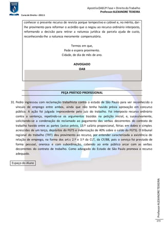 Apostila OAB 2ª Fase ≈ Direito do Trabalho 
Professor ALEXANDRE TEIXEIRA 
Curso de Direito – 2012.1 
Professor ALEXANDRE TEIXEIRA 
273 
conhecer o presente recurso de revista porque tempestivo e cabível e, no mérito, dar-lhe 
provimento para reformar o acórdão que o negou ao recurso ordinário interposto, 
reformando a decisão para retirar a natureza jurídica da parcela ajuda de custo, 
reconhecendo-lhe a natureza meramente compensatória. 
Termos em que, 
Pede e espera provimento. 
Cidade, de dia de mês de ano. 
ADVOGADO 
OAB 
PEÇA PRÁTICO PROFISSIONAL 
31. Pedro ingressou com reclamação trabalhista contra o estado de São Paulo para ver reconhecido o 
vínculo de emprego entre ambos, ainda que não tenha havido prévia aprovação em concurso 
público. A ação foi julgada improcedente pelo juiz do trabalho. Foi interposto recurso ordinário 
contra a sentença, repetindo-se os argumentos trazidos na petição inicial, e, sucessivamente, 
solicitando-se a condenação do reclamado ao pagamento das verbas decorrentes do contrato de 
trabalho havido entre as partes (aviso prévio, 13.º salário proporcional, férias em dobro e simples 
acrescidas de um terço, depósitos do FGTS e indenização de 40% sobre o saldo do FGTS). O tribunal 
regional do trabalho (TRT) deu provimento ao recurso, por entender caracterizada a existência de 
relação de emprego, na forma dos art.s 2.º e 3.º da CLT, da CF/88, pois o serviço foi prestado de 
forma pessoal, onerosa e com subordinação, cabendo ao ente público arcar com as verbas 
decorrentes do contrato de trabalho. Como advogado do Estado de São Paulo promova o recurso 
adequado. 
Espaço do Aluno 
 