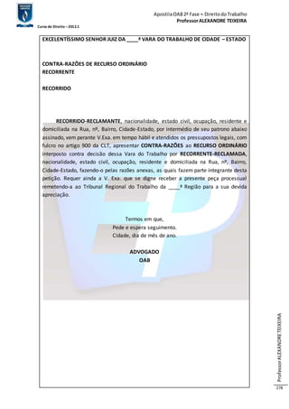 Apostila OAB 2ª Fase ≈ Direito do Trabalho 
Professor ALEXANDRE TEIXEIRA 
Curso de Direito – 2012.1 
Professor ALEXANDRE TEIXEIRA 
278 
EXCELENTÍSSIMO SENHOR JUIZ DA ____ª VARA DO TRABALHO DE CIDADE – ESTADO 
CONTRA-RAZÕES DE RECURSO ORDINÁRIO 
RECORRENTE 
RECORRIDO 
RECORRIDO-RECLAMANTE, nacionalidade, estado civil, ocupação, residente e 
domiciliada na Rua, nº, Bairro, Cidade-Estado, por intermédio de seu patrono abaixo 
assinado, vem perante V.Exa. em tempo hábil e atendidos os pressupostos legais, com 
fulcro no artigo 900 da CLT, apresentar CONTRA-RAZÕES ao RECURSO ORDINÁRIO 
interposto contra decisão dessa Vara do Trabalho por RECORRENTE-RECLAMADA, 
nacionalidade, estado civil, ocupação, residente e domiciliada na Rua, nº, Bairro, 
Cidade-Estado, fazendo-o pelas razões anexas, as quais fazem parte integrante desta 
petição. Requer ainda a V. Exa. que se digne receber a presente peça processual 
remetendo-a ao Tribunal Regional do Trabalho da ____ª Região para a sua devida 
apreciação. 
Termos em que, 
Pede e espera seguimento. 
Cidade, dia de mês de ano. 
ADVOGADO 
OAB 
 