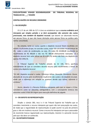 Apostila OAB 2ª Fase ≈ Direito do Trabalho 
Professor ALEXANDRE TEIXEIRA 
Curso de Direito – 2012.1 
Professor ALEXANDRE TEIXEIRA 
279 
EXCELENTÍSSIMO SENHOR DESEMBARGADOR DO TRIBUNAL REGIONAL DO 
TRABALHO DA ___ª REGIÃO 
CONTRA-RAZÕES DE RECURSO ORDINÁRIO 
I – DA DESERÇÃO 
O § 1º do art. 899 da CLT é claro ao estabelecer que o recurso ordinário será 
interposto por simples petição e se fará acompanhar não somente das custas 
processuais, mas também do depósito recursal, que deverá ser observado mesmo 
por pessoa física, já que não houve distinção entre pessoa física ou jurídica pela 
norma consolidada. 
No entanto, tanto as custas quanto o depósito recursal foram recolhidos em 
valores insuficientes já que, no caso das custas, estas são calculadas no percentual de 
2% sobre o valor da condenação, ou seja, 2% sobre R$ 20.000,00 resultando no 
recolhimento de R$ 400,00 e não nos R$ 380,00 efetivamente realizados. Já o 
depósito recursal tem valor oficial de R$ 4.993,78, tendo sido feito seu depósito em 
apenas R$ 4.993,76. 
O Tribunal Superior do Trabalho através da OJ 140, SDI-1, pacificou 
entendimento de que se considera deserto recurso pelo recolhimento a menor de 
custas e/ou depósito recursal: 
“OJ 140. Depósito recursal e custas. Diferença ínfima. Deserção. Ocorrência. Ocorre 
deserção de recurso pelo recolhimento insuficiente das custas e do depósito recursal, 
ainda que a diferença em relação ao quantum devido seja ínfima, referente à 
centavos.” 
Assim, deserto é o Recurso Ordinário interposto, pelo que se requer a V.Exa. 
considerá-lo como tal (deserto), extinguindo-o, com a conseqüente remessa dos 
presentes autos à Vara de origem para execução definitiva do julgado. 
II – DO DEFEITO DE REPRESENTAÇÃO 
Dispõe a súmula 383, incs.I e II do Tribunal Superior do Trabalho que se 
considera inexistente o recurso interposto por quem não tem procuração nos autos, 
de modo que a regularidade de representação só pode ocorrer no juízo de primeiro 
grau e não em instância recursal. Como o recurso foi interposto sem que o procurador 
do recorrente tivesse regularizado sua representação, inexiste é o presente recurso 
pelo que não deve ser conhecido. 
III – DA INTEMPESTIVIDADE 
 