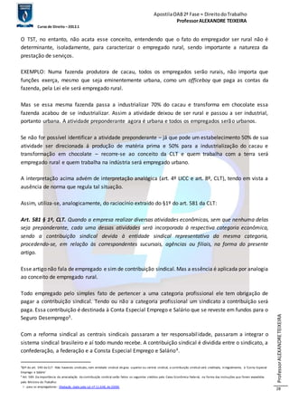 Apostila OAB 2ª Fase ≈ Direito do Trabalho 
Professor ALEXANDRE TEIXEIRA 
Curso de Direito – 2012.1 
Professor ALEXANDRE TEIXEIRA 
28 
O TST, no entanto, não acata esse conceito, entendendo que o fato do empregador ser rural não é 
determinante, isoladamente, para caracterizar o empregado rural, sendo importante a natureza da 
prestação de serviços. 
EXEMPLO: Numa fazenda produtora de cacau, todos os empregados serão rurais, não importa que 
funções exerça, mesmo que seja eminentemente urbana, como um officeboy que paga as contas da 
fazenda, pela Lei ele será empregado rural. 
Mas se essa mesma fazenda passa a industrializar 70% do cacau e transforma em chocolate essa 
fazenda acabou de se industrializar. Assim a atividade deixou de ser rural e passou a ser industrial, 
portanto urbana. A atividade preponderante agora é urbana e todos os empregados serão urbanos. 
Se não for possível identificar a atividade preponderante – já que pode um estabelecimento 50% de sua 
atividade ser direcionada á produção de matéria prima e 50% para a industrialização do cacau e 
transformação em chocolate – recorre-se ao conceito da CLT e quem trabalha com a terra será 
empregado rural e quem trabalha na indústria será empregado urbano. 
A interpretação acima advém de interpretação analógica (art. 4º LICC e art. 8º, CLT), tendo em vista a 
ausência de norma que regula tal situação. 
Assim, utiliza-se, analogicamente, do raciocínio extraído do §1º do art. 581 da CLT: 
Art. 581 § 1º, CLT. Quando a empresa realizar diversas atividades econômicas, sem que nenhuma delas 
seja preponderante, cada uma dessas atividades será incorporada à respectiva categoria econômica, 
sendo a contribuição sindical devida à entidade sindical representativa da mesma categoria, 
procedendo-se, em relação às correspondentes sucursais, agências ou filiais, na forma do presente 
artigo. 
Esse artigo não fala de empregado e sim de contribuição sindical. Mas a essência é aplicada por analogia 
ao conceito de empregado rural. 
Todo empregado pelo simples fato de pertencer a uma categoria profissional ele tem obrigação de 
pagar a contribuição sindical. Tendo ou não a categoria profissional um sindicato a contribuição será 
paga. Essa contribuição é destinada à Conta Especial Emprego e Salário que se reveste em fundos para o 
Seguro Desemprego3. 
Com a reforma sindical as centrais sindicais passaram a ter responsabil idade, passaram a integrar o 
sistema sindical brasileiro e aí todo mundo recebe. A contribuição sindical é dividida entre o sindicato, a 
confederação, a federação e a Consta Especial Emprego e Salário4. 
3§3º do art. 590 da CLT - Não havendo sindicato, nem entidade sindical de grau superior ou central sindical, a contribuição sindical será creditada, in tegralmente, à ‘Conta Especial 
Emprego e Salário’ 
4 Art. 589. Da importância da arrecadação da contribuição sindical serão feitos os seguintes créditos pela Caixa Econômica Federal, na forma das instruções que forem expedidas 
pelo Ministro do Trabalho: 
I - para os empregadores: (Redação dada pela Lei nº 11.648, de 2008) 
 