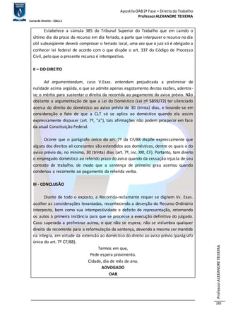 Apostila OAB 2ª Fase ≈ Direito do Trabalho 
Professor ALEXANDRE TEIXEIRA 
Curso de Direito – 2012.1 
Professor ALEXANDRE TEIXEIRA 
280 
Estabelece a súmula 385 do Tribunal Superior do Trabalho que em caindo o 
último dia do prazo do recurso em dia feriado, a parte que interpuser o recurso no dia 
útil subseqüente deverá comprovar o feriado local, uma vez que o juiz só é obrigado a 
conhecer lei federal de acordo com o que dispõe o art. 337 do Código de Processo 
Civil, pelo que o presente recurso é intempestivo. 
II – DO DIREITO 
Ad argumentandum, caso V.Exas. entendam prejudicada a preliminar de 
nulidade acima argüida, o que se admite apenas esgotamento destas razões, adentra-se 
o mérito para sustentar o direito da recorrida ao pagamento do aviso prévio. Não 
obstante a argumentação de que a Lei do Doméstico (Lei nº 5859/72) ter silenciado 
acerca do direito do doméstico ao aviso prévio de 30 (trinta) dias, e levando-se em 
consideração o fato de que a CLT só se aplica ao doméstico quando ela assim 
expressamente dispuser (art. 7º, “a”), tais afirmações não podem prosperar em face 
da atual Constituição Federal. 
Ocorre que o parágrafo único do art. 7º da CF/88 dispõe expressamente que 
alguns dos direitos ali constantes são estendidos aos domésticos, dentre os quais o do 
aviso prévio de, no mínimo, 30 (trinta) dias (art. 7º, inc. XXI, CF). Portanto, tem direito 
o empregado doméstico ao referido prazo do aviso quando da cessação injusta de seu 
contrato de trabalho, de modo que a sentença de primeiro grau acertou quando 
condenou a recorrente ao pagamento da referida verba. 
III - CONCLUSÃO 
Diante de todo o exposto, a Recorrida-reclamante requer se dignem Vs. Exas. 
acolher as considerações levantadas, reconhecendo a deserção do Recurso Ordinário 
interposto, bem como sua intempestividade e defeito de representação, retornando 
os autos à primeira instância para que se processe a execução definitiva do julgado. 
Caso superada a preliminar acima, o que não se espera, não se vislumbra qualquer 
direito da recorrente para a reformulação da sentença, devendo a mesma ser mantida 
na integra, em virtude da extensão ao doméstico do direito ao aviso prévio (parágrafo 
único do art. 7º CF/88). 
Termos em que, 
Pede espera provimento. 
Cidade, dia de mês de ano. 
ADVOGADO 
OAB 
 