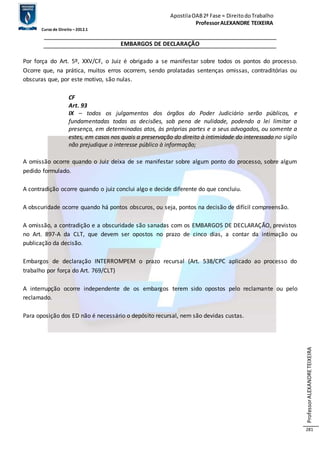 Apostila OAB 2ª Fase ≈ Direito do Trabalho 
Professor ALEXANDRE TEIXEIRA 
Curso de Direito – 2012.1 
Professor ALEXANDRE TEIXEIRA 
281 
EMBARGOS DE DECLARAÇÃO 
Por força do Art. 5º, XXV/CF, o Juiz é obrigado a se manifestar sobre todos os pontos do processo. 
Ocorre que, na prática, muitos erros ocorrem, sendo prolatadas sentenças omissas, contraditórias ou 
obscuras que, por este motivo, são nulas. 
CF 
Art. 93 
IX – todos os julgamentos dos órgãos do Poder Judiciário serão públicos, e 
fundamentadas todas as decisões, sob pena de nulidade, podendo a lei limitar a 
presença, em determinados atos, às próprias partes e a seus advogados, ou somente a 
estes, em casos nos quais a preservação do direito à intimidade do interessado no sigilo 
não prejudique o interesse público à informação; 
A omissão ocorre quando o Juiz deixa de se manifestar sobre algum ponto do processo, sobre algum 
pedido formulado. 
A contradição ocorre quando o juiz conclui algo e decide diferente do que concluiu. 
A obscuridade ocorre quando há pontos obscuros, ou seja, pontos na decisão de difícil compreensão. 
A omissão, a contradição e a obscuridade são sanadas com os EMBARGOS DE DECLARAÇÃO, previstos 
no Art. 897-A da CLT, que devem ser opostos no prazo de cinco dias, a contar da intimação ou 
publicação da decisão. 
Embargos de declaração INTERROMPEM o prazo recursal (Art. 538/CPC aplicado ao processo do 
trabalho por força do Art. 769/CLT) 
A interrupção ocorre independente de os embargos terem sido opostos pelo reclamante ou pelo 
reclamado. 
Para oposição dos ED não é necessário o depósito recursal, nem são devidas custas. 
 
