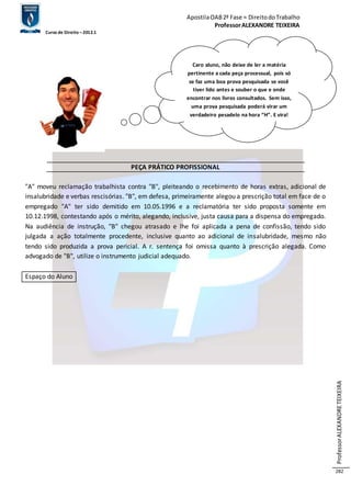 Apostila OAB 2ª Fase ≈ Direito do Trabalho 
Professor ALEXANDRE TEIXEIRA 
Curso de Direito – 2012.1 
Professor ALEXANDRE TEIXEIRA 
282 
PEÇA PRÁTICO PROFISSIONAL 
"A" moveu reclamação trabalhista contra "B", pleiteando o recebimento de horas extras, adicional de 
insalubridade e verbas rescisórias. "B", em defesa, primeiramente alegou a prescrição total em face de o 
empregado "A" ter sido demitido em 10.05.1996 e a reclamatória ter sido proposta somente em 
10.12.1998, contestando após o mérito, alegando, inclusive, justa causa para a dispensa do empregado. 
Na audiência de instrução, "B" chegou atrasado e lhe foi aplicada a pena de confissão, tendo sido 
julgada a ação totalmente procedente, inclusive quanto ao adicional de insalubridade, mesmo não 
tendo sido produzida a prova pericial. A r. sentença foi omissa quanto à prescrição alegada. Como 
advogado de "B", utilize o instrumento judicial adequado. 
Espaço do Aluno 
Caro aluno, não deixe de ler a matéria 
pertinente a cada peça processual, pois só 
se faz uma boa prova pesquisada se você 
tiver lido antes e souber o que e onde 
encontrar nos livros consultados. Sem isso, 
uma prova pesquisada poderá virar um 
verdadeiro pesadelo na hora “H”. E vira! 
 
