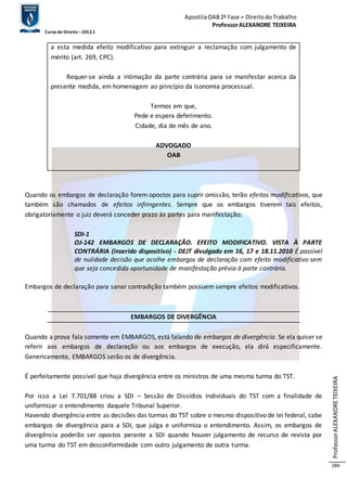 Apostila OAB 2ª Fase ≈ Direito do Trabalho 
Professor ALEXANDRE TEIXEIRA 
Curso de Direito – 2012.1 
Professor ALEXANDRE TEIXEIRA 
284 
a esta medida efeito modificativo para extinguir a reclamação com julgamento de 
mérito (art. 269, CPC). 
Requer-se ainda a intimação da parte contrária para se manifestar acerca da 
presente medida, em homenagem ao princípio da isonomia processual. 
Termos em que, 
Pede e espera deferimento. 
Cidade, dia de mês de ano. 
ADVOGADO 
OAB 
Quando os embargos de declaração forem opostos para suprir omissão, terão efeitos modificativos, que 
também são chamados de efeitos infringentes. Sempre que os embargos tiverem tais efeitos, 
obrigatoriamente o juiz deverá conceder prazo às partes para manifestação: 
SDI-1 
OJ-142 EMBARGOS DE DECLARAÇÃO. EFEITO MODIFICATIVO. VISTA À PARTE 
CONTRÁRIA (inserido dispositivo) - DEJT divulgado em 16, 17 e 18.11.2010 É passível 
de nulidade decisão que acolhe embargos de declaração com efeito modificativo sem 
que seja concedida oportunidade de manifestação prévia à parte contrária. 
Embargos de declaração para sanar contradição também possuem sempre efeitos modificativos. 
EMBARGOS DE DIVERGÊNCIA 
Quando a prova fala somente em EMBARGOS, está falando de embargos de divergência. Se ela quiser se 
referir aos embargos de declaração ou aos embargos de execução, ela dirá especificamente. 
Genericamente, EMBARGOS serão os de divergência. 
É perfeitamente possível que haja divergência entre os ministros de uma mesma turma do TST. 
Por isso a Lei 7.701/88 criou a SDI – Sessão de Dissídios Individuais do TST com a finalidade de 
uniformizar o entendimento daquele Tribunal Superior. 
Havendo divergência entre as decisões das turmas do TST sobre o mesmo dispositivo de lei federal, cabe 
embargos de divergência para a SDI, que julga e uniformiza o entendimento. Assim, os embargos de 
divergência poderão ser opostos perante a SDI quando houver julgamento de recurso de revista por 
uma turma do TST em desconformidade com outro julgamento de outra turma. 
 