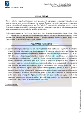 Apostila OAB 2ª Fase ≈ Direito do Trabalho 
Professor ALEXANDRE TEIXEIRA 
Curso de Direito – 2012.1 
Professor ALEXANDRE TEIXEIRA 
289 
RECURSO ADESIVO 
Recurso adesivo é aquele utilizado pela parte quando perde o prazo para o recurso principal, desde que 
a parte adversa tenha também interposto seu recurso. É aquele interposto no prazo para resposta ao 
recurso interposto pela outra parte, e que fica “adesivo” (dependente, colado) ao primeiro recurso 
(interposto pela parte contrária), motivo pelo qual, se o recurso principal não for admitido ou se a outra 
parte dele desistir, o recurso adesivo também se extinguirá. 
Perfeitamente cabível no Processo do Trabalho por força da aplicação subsidiária do inc. I do art. 500, 
CPC, a súmula 383, TST, esclarece que caberá recurso adesivo em recurso ordinário, recurso de revista, 
embargos de divergência e agravo de petição. O recurso adesivo é interposto dentro do prazo das 
contra-razões ao recurso principal da parte adversa. 
PEÇA PRÁTICO PROFISSIONAL 
34. Determinado empregado ingressou com reclamação trabalhista pleiteando o pagamento de adicional 
de periculosidade sobre salários e demais vantagens de natureza salarial relativo aos últimos dez 
anos de trabalho. Notificado, compareceu o empregado alegando prescrição qüinqüenal (art. 7º, inc. 
XXIX, CF) e que o adicional de periculosidade deve ser calculado sobre o salário base sem o acréscimo 
de nenhum outro adicional (art. 193, CLT). Encerrada a instrução, em sua sentença, o juiz julgou o 
pedido parcialmente procedente pelo que acolheu a prescrição qüinqüenal, mas condenou o 
reclamado a pagar ao reclamante os últimos cinco anos de adicional de periculosidade sobre o salário 
base acrescido dos demais adicionais com base na Lei 7369/85 e parte final da súmula 191, TST. O 
reclamante, inconformado ingressa com recurso ordinário pedindo a reforma da decisão quanto à 
aplicação da prescrição quinquenal. O reclamado deixa passar em branco o prazo recursal comum às 
partes. Admitido o recurso do reclamante na origem, o juízo a quo determina a apresentação de 
contra-razões pelo empregador. Agora, inconformado com que decisão que julgou a reclamação 
trabalhista parcialmente procedente, elabore a medida legal cabível a ser apresentada no mesmo 
prazo que as contra-razões ao recurso ordinário interposto. 
Espaço do Aluno 
 