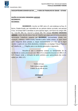 Apostila OAB 2ª Fase ≈ Direito do Trabalho 
Professor ALEXANDRE TEIXEIRA 
Curso de Direito – 2012.1 
Professor ALEXANDRE TEIXEIRA 
290 
EXCELENTÍSSIMO SENHOR JUIZ DA ____ª VARA DO TRABALHO DE CIDADE - ESTADO 
RAZÕES DE RECURSO ORDINÁRIO ADESIVO 
RECORRENTE: 
RECORRIDA: 
RECORRENTE, inscrita no CNPJ sob o nº, com endereço na Rua, nº, 
Bairro, Cidade-Estado, por intermédio de seu patrono abaixo assinado, vem perante 
V.Exa. em tempo hábil e atendidos os pressupostos legais, com fulcro nos artigos 500, 
inc. I do CPC, 895, inc. I da CLT e súmula 283, TST, interpor RECURSO ORDINÁRIO 
ADESIVO, contra decisão dessa Vara do Trabalho que julgou parcialmente procedente 
Reclamação Trabalhista proposta por RECORRIDO, nacionalidade, estado civil, 
ocupação, endereço, cidade-estado, fazendo-o pelas razões anexas, as quais fazem 
parte integrante desta petição, e, requer reverentemente a V. Exa. que se digne 
receber o apelo em seu efeito devolutivo, remetendo-o ao Egrégio Tribunal Regional 
do Trabalho da ____ª Região, para a sua devida apreciação e Julgamento. 
Ressalte-se que o recorrente cumpriu as formalidades de lei, 
recolhendo as custas processuais (art. 789, CLT) e o depósito recursal (art. 899 e § 1º, 
CLT). Requer ainda a intimação da parte contrária para apresentação das contra-razões 
(art. 900l, CLT). 
Termos em que, 
Pede e espera seguimento. 
Cidade, dia de mês de ano. 
ADVOGADO 
OAB 
 