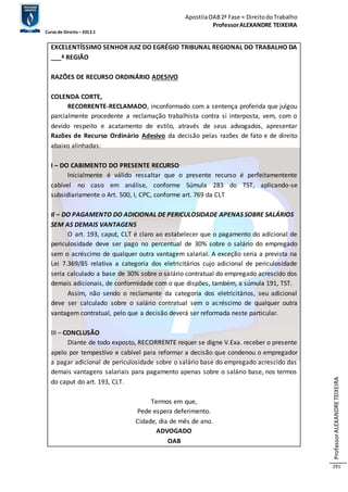 Apostila OAB 2ª Fase ≈ Direito do Trabalho 
Professor ALEXANDRE TEIXEIRA 
Curso de Direito – 2012.1 
Professor ALEXANDRE TEIXEIRA 
291 
EXCELENTÍSSIMO SENHOR JUIZ DO EGRÉGIO TRIBUNAL REGIONAL DO TRABALHO DA 
___ª REGIÃO 
RAZÕES DE RECURSO ORDINÁRIO ADESIVO 
COLENDA CORTE, 
RECORRENTE-RECLAMADO, inconformado com a sentença proferida que julgou 
parcialmente procedente a reclamação trabalhista contra si interposta, vem, com o 
devido respeito e acatamento de estilo, através de seus advogados, apresentar 
Razões de Recurso Ordinário Adesivo da decisão pelas razões de fato e de direito 
abaixo alinhadas: 
I – DO CABIMENTO DO PRESENTE RECURSO 
Inicialmente é válido ressaltar que o presente recurso é perfeitamentente 
cabível no caso em análise, conforme Súmula 283 do TST, aplicando-se 
subsidiariamente o Art. 500, I, CPC, conforme art. 769 da CLT 
II – DO PAGAMENTO DO ADICIONAL DE PERICULOSIDADE APENAS SOBRE SALÁRIOS 
SEM AS DEMAIS VANTAGENS 
O art. 193, caput, CLT é claro ao estabelecer que o pagamento do adicional de 
periculosidade deve ser pago no percentual de 30% sobre o salário do empregado 
sem o acréscimo de qualquer outra vantagem salarial. A exceção seria a prevista na 
Lei 7.369/85 relativa a categoria dos eletricitários cujo adicional de periculosidade 
seria calculado a base de 30% sobre o salário contratual do empregado acrescido dos 
demais adicionais, de conformidade com o que dispões, também, a súmula 191, TST. 
Assim, não sendo o reclamante da categoria dos eletricitários, seu adicional 
deve ser calculado sobre o salário contratual sem o acréscimo de qualquer outra 
vantagem contratual, pelo que a decisão deverá ser reformada neste particular. 
III – CONCLUSÃO 
Diante de todo exposto, RECORRENTE requer se digne V.Exa. receber o presente 
apelo por tempestivo e cabível para reformar a decisão que condenou o empregador 
a pagar adicional de periculosidade sobre o salário base do empregado acrescido das 
demais vantagens salariais para pagamento apenas sobre o salário base, nos termos 
do caput do art. 193, CLT. 
Termos em que, 
Pede espera deferimento. 
Cidade, dia de mês de ano. 
ADVOGADO 
OAB 
 