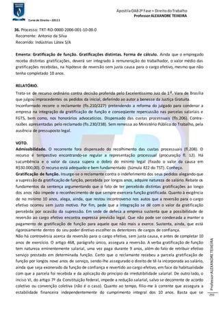 Apostila OAB 2ª Fase ≈ Direito do Trabalho 
Professor ALEXANDRE TEIXEIRA 
Curso de Direito – 2012.1 
Professor ALEXANDRE TEIXEIRA 
293 
36. Processo: TRT-RO-0000-2006-001-10-00.0 
Recorrente: Antonio da Silva 
Recorrido: Indústrias Látex S/A 
Ementa: Gratificação de função. Gratificações distintas. Forma de cálculo. Ainda que o empregado 
receba distintas gratificações, deverá ser integrado à remuneração do trabalhador, o valor médio das 
gratificações recebidas, na hipótese de reversão sem justa causa para o cargo efetivo, mesmo que não 
tenha completado 10 anos. 
RELATÓRIO. 
Trata-se de recurso ordinário contra decisão proferida pelo Excelentíssimo Juiz da 1a. Vara de Brasília 
que julgou improcedentes os pedidos da inicial, deferindo ao autor a benesse da Justiça Gratuita. 
Inconformado recorre o reclamante (fls.210/227) pretendendo a reforma do julgado para condenar a 
empresa na integração da gratificação de função e conseqüente repercussão nas parcelas salariais e 
FGTS, bem como, nos honorários advocatícios. Dispensado das custas processuais (fls.206). Contra - 
razões apresentadas pelo reclamado (fls.230/238). Sem remessa ao Ministério Público do Trabalho, pela 
ausência de pressuposto legal. 
VOTO. 
Admissibilidade. O recorrente fora dispensado do recolhimento das custas processuais (fl.208). O 
recurso é tempestivo encontrando-se regular a representação processual (procuração fl. 12). Há 
sucumbência e o valor da causa supera o dobro do mínimo legal (fixado o valor da causa em 
R$30.000,00). O recurso está adequado e bem fundamentado (Súmula 422 do TST). Conheço. 
Gratificação de função. Insurge-se o reclamante contra o indeferimento dos seus pedidos alegando que 
a supressão da gratificação de função, percebida por longos anos, adquire natureza de salário. Rebate os 
fundamentos da sentença argumentando que o fato de ter percebido distintas gratificações ao longo 
dos anos não impede o reconhecimento de que sempre exercera função gratificada. Quanto à exigência 
de no mínimo 10 anos, alega, ainda, que restou incontroverso nos autos que a reversão para o cargo 
efetivo ocorreu sem justo motivo. Por fim, pede que a integração se dê com o valor da gratificação 
percebida por ocasião da supressão. Em sede de defesa a empresa sustenta que a possibilidade de 
reversão ao cargo efetivo encontra expressa previsão legal. Que não pode ser condenada a manter o 
pagamento de gratificação de função para aquele que não mais a exerce. Sustenta, ainda, que está 
rigorosamente dentro do seu poder diretivo escolher os detentores de cargos de confiança. 
Não há controvérsia acerca da reversão para o cargo efetivo, sem justa causa, e antes de completar 10 
anos de exercício. O artigo 468, parágrafo único, assegura a reversão. A verba gratificação de função 
tem natureza eminentemente salarial, uma vez paga durante 9 anos, além do fato de retribuir efetivo 
serviço prestado em determinada função. Certo que o reclamante recebeu a parcela gratificação de 
função por longos nove anos de serviço, sendo-lhe assegurado o direito de tê-la incorporada ao salário, 
ainda que seja exonerado da função de confiança e revertido ao cargo efetivo, em face da habitualidade 
com que a parcela foi recebida e da aplicação do princípio da irredutibilidade salarial. De outro lado, o 
inciso VI, do artigo 7º da Constituição federal, impede a redução salarial, salvo se decorrente de acordo 
coletivo ou convenção coletiva (não é o caso). Quanto ao tempo, filio-me à corrente que assegura a 
estabilidade financeira independentemente do cumprimento integral dos 10 anos. Basta que se 
 