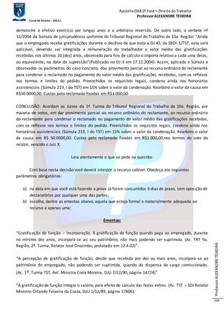 Apostila OAB 2ª Fase ≈ Direito do Trabalho 
Professor ALEXANDRE TEIXEIRA 
Curso de Direito – 2012.1 
Professor ALEXANDRE TEIXEIRA 
294 
demonstre o efetivo exercício por longos anos e a arbitrária reversão. De outro lado, o verbete nº 
12/2004 da Súmula de jurisprudência uniforme do Tribunal Regional do Trabalho da 10a. Região: “Ainda 
que o empregado receba gratificações durante o decênio de que trata a OJ 45, da SBDI -1/TST, esta será 
aplicável, devendo ser integrada à remuneração do trabalhador o valor médio das gratificações 
recebidas nos últimos 10 (dez) anos, observado para fins de cálculo o importe relativo a cada uma delas, 
ou equivalente, na data da supressão”(Publicado no DJ-3 em 17.12.2004). Assim, aplicada a Súmula e 
observados os parâmetros do caso concreto, dou provimento parcial ao recurso ordinário do reclamante 
para condenar o reclamado no pagamento do valor médio das gratificações recebidas, com os reflexos 
nos termos e limites do pedido. Preenchidos os requisitos legais, condeno ainda nos honorários 
assistenciais (Súmula 219, I do TST) em 15% sobre o valor da condenação. Rearbitro o valor da causa em 
R$50.0000,00. Custas pelo reclamado fixadas em R$1.000,00 
CONCLUSÃO. Acordam os Juizes da 1ª. Turma do Tribunal Regional do Trabalho da 10a. Região, por 
maioria de votos, em dar provimento parcial ao recurso ordinário do reclamante, ao recurso ordinário 
do reclamante para condenar o reclamado no pagamento do valor médio das gratificações recebidas, 
com os reflexos nos termos e limites do pedido. Preenchidos os requisitos legais, condeno ainda nos 
honorários assistenciais (Súmula 219, I do TST) em 15% sobre o valor da condenação. Rearbitro o valor 
da causa em R$ 50.0000,00. Custas pelo reclamado fixadas em R$1.000,00,nos termos do voto do 
relator, vencido o Juiz X. 
Leia atentamente o que se pede na questão: 
Com base nesta decisão você deverá interpor o recurso cabível. Obedeça aos seguintes 
parâmetros obrigatórios: 
a) na data em que você está fazendo a prova já foram consumidos 6 dias de prazo, sem oposição de 
declaratórios por qualquer uma das partes; 
b) escolha, dentre as ementas abaixo, aquela que esteja formal e materialmente adequada ao 
recurso e apenas uma; 
Ementas: 
“Gratificação de função – Incorporação. A gratificação de função quando paga ao empregado, durante 
no mínimo dez anos, incorpora-se ao seu patrimônio, não mais podendo ser suprimida. (Ac. TRT 9a. 
Região, 2ª. Turma, Relator José Orozimbo, prolatado em 12.4.02)”. 
“A percepção de gratificação de função, desde que recebida por dez ou mais anos, incorpora -se ao 
patrimônio do empregado, não podendo ser suprimida, quando da dispensa do cargo comissionado. 
(Ac. 1a. Turma TST, Rel. Ministra Cnéa Moreira, DJU 7/12/90, página 14724)” 
“A gratificação de função integra o salário, para efeito de cálculo das horas extras. (Ac. TST – SDI Relator 
Ministro Orlando Teixeira da Costa, DJU 1/12/89, página 17806). 
 