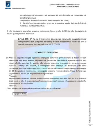 Apostila OAB 2ª Fase ≈ Direito do Trabalho 
Professor ALEXANDRE TEIXEIRA 
Curso de Direito – 2012.1 
Professor ALEXANDRE TEIXEIRA 
298 
aos advogados do agravante e do agravado, da petição inicial, da contestação, da 
decisão originária, da 
comprovação do depósito recursal e do recolhimento das custas; 
II – facultativamente, com outras peças que o agravante reputar úteis ao deslinde da 
matéria de mérito controvertida. 
O valor do depósito recursal do agravo de instrumento, hoje, é o valor de 50% do valor do depósito do 
recurso que se pretende destrancar. 
CLT Art. 899 § 7o No ato de interposição do agravo de instrumento, o depósito recursal 
corresponderá a 50% (cinquenta por cento) do valor do depósito do recurso ao qual se 
pretende destrancar (acrescentado pela Lei 12.275/10). 
PEÇA PRÁTICO PROFISSIONAL 
37. Analise a seguinte situação hipotética: empregado transferido provisoriamente é dispensado sem 
justa causa, não tendo recebido pagamento de adicional de transferência. Ajuíza reclamação para 
cobrar referidas parcelas. Os pedidos são julgados totalmente improcedentes em primeiro grau. 
Publicada sentença em 02.05.06, o empregador opõe embargos de declaração para sanar 
obscuridade. Em 05.08.06 (segunda-feira) é publicada decisão julgando improcedentes os embargos. 
Em 13 de agosto do mesmo ano, o empregado apresenta recurso ordinário. O Juiz da Vara nega 
seguimento ao recurso em despacho com o seguinte teor: 
“Vistos etc. 
Nego seguimento ao Recurso Ordinário interposto porque intempestivo; inexistente, uma vez só há assinatura 
do advogado na folha de apresentação; defeituoso de representação porque o advogado agravante só se fez 
acompanhar de procuração tácita. 
Intime-se”. 
Como advogado do empregado apresente a medida processual cabível. 
Espaço do Aluno 
 