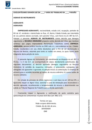 Apostila OAB 2ª Fase ≈ Direito do Trabalho 
Professor ALEXANDRE TEIXEIRA 
Curso de Direito – 2012.1 
Professor ALEXANDRE TEIXEIRA 
299 
EXCELENTÍSSIMO SENHOR JUIZ DA ____ª VARA DO TRABALHO DA ____ª REGIÃO 
AGRAVO DE INSTRUMENTO 
AGRAVANTE 
AGRAVADO 
EMPREGADO-AGRAVANTE, nacionalidade, estado civil, ocupação, portador do 
RG de nº, residente e domiciliado na Rua, nº, Bairro, Cidade-Estado, por intermédio 
de seu patrono abaixo assinado, vem perante V.Exa., com fulcro no art. 897 da CLT, 
interpor o presente AGRAVO DE INSTRUMENTO contra decisão que denegou 
seguimento a RECURSO ORDINÁRIO proposto contra decisão de V.Exa. que manteve 
sentença que julgou improcedente Reclamação Trabalhista contra EMPRESA-AGRAVADA, 
pessoa jurídica inscrita no CNPJ sob o n., com endereço na rua., Cidade- 
Estado, recebendo-o em seu efeito devolutivo para o fim de ver destrancado o 
Recurso de Revista, aduzindo para tanto as razões em anexo, às quais fazem parte 
integrante desta petição de rosto. 
O presente Agravo de Instrumento, em atendimento ao disposto no art. 897, § 
5º,incs. I e II da CLT, vai acompanhado de cópias devidamente autenticadas dos 
seguintes documentos: a) decisão agravada (denegou seguimento ao Recurso 
Ordinário); b) certidão da respectiva intimação; c) procurações outorgadas aos 
advogados do agravante e agravado; d) petição inicial; e) contestação; f) sentença de 
primeiro grau e acórdão recorrido; g) razões de recurso ordinário; h) contra-razões de 
recurso ordinário. 
Em virtude do princípio do efeito regressivo e com base no art. 529 do CPC, o 
Agravante requer se digne V.Exa. exercitar o juízo de retratação para reconsiderar a 
decisão agravada, reconhecendo a tempestividade do recurso e determinando sua 
subida ao Tribunal Regional do Trabalho para a devida apreciação. 
Finalmente, requer o Agravante a notificação da parte contrária para 
apresentação da contraminuta no prazo de 8 dias (art. 900, CLT). 
Termos em que, 
Pede e espera deferimento. 
Cidade, dia de mês de ano. 
ADVOGADO 
OAB 
 