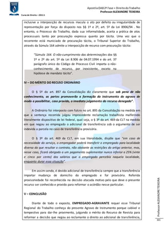 Apostila OAB 2ª Fase ≈ Direito do Trabalho 
Professor ALEXANDRE TEIXEIRA 
Curso de Direito – 2012.1 
Professor ALEXANDRE TEIXEIRA 
301 
inclusive a interposição de recursos macula o ato por defeito ou irregularidade de 
representação por força do disposto nos §§ 1º e 2º, art. 5º da Lei 8906/94 . No 
entanto, o Processo do Trabalho, dada sua informalidade, aceita a prática de atos 
processuais tanto por procuração expressa quanto por tácita. Uma vez que o 
recorrente está municiado de procuração tácita, o Tribunal Superior do Trabalho, 
através da Súmula 164 admite a interposição de recurso com procuração tácita: 
“Súmula 164. O não-cumprimento das determinações dos §§ 
1º e 2º do art. 5º da Lei 8.906 de 04.07.1994 e do art. 37 
parágrafo único do Código de Processo Civil importa o não-conhecimento 
de recurso, por inexistente, exceto na 
hipótese de mandato tácito”. 
IV – DO MÉRITO DO RECUSO ORDINÁRIO 
O § 5º do art. 897 da Consolidação diz claramente que sob pena de não 
conhecimento, as partes promoverão a formação do instrumento do agravo de 
modo a possibilitar, caso provido, o imediato julgamento do recurso denegado”. 
A Ordinário foi interposto com fulcro no art. 895 da Consolidação na medida em 
que a sentença recorrida julgou improcedente reclamação trabalhista malferindo 
literalmente dispositivo de lei federal, qual seja, o § 3º do art. 469 da CLT na medida 
em que negou ao empregado o adicional de transferência sob o argumento de ser 
indevida a parcela no caso de transferência provisória. 
O § 3º do art. 469 da CLT, em sua literalidade, dispõe que “em caso de 
necessidade do serviço, o empregador poderá transferir o empregado para localidade 
diversa da que resultar o contrato, não obstante as restrições do artigo anterior, mas, 
nesse caso, ficará obrigado a um pagamento suplementar nunca inferior a 25% (vinte 
e cinco por cento) dos salários que o empregado percebia naquela localidade, 
enquanto durar essa situação”. 
Em assim sendo, é devido adicional de transferência sempre que a transferência 
importar mudança de domicílio do empregado e for provisória. Referida 
provisoriedade foi reconhecida na decisão atacada motivo pelo que deve o presente 
recurso ser conhecido e provido para reformar o acórdão nesse particular. 
V – CONCLUSÃO 
Diante de todo o exposto, EMPREGADO-AGRAVANTE requer esse Tribunal 
Regional do Trabalho conheça do presente Agravo de Instrumento porque cabível e 
tempestivo para dar-lhe provimento, julgando o mérito do Recurso de Revista para 
reformar a decisão que negou ao reclamante o direito ao adicional de transferência, 
 