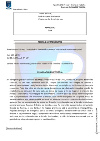 Apostila OAB 2ª Fase ≈ Direito do Trabalho 
Professor ALEXANDRE TEIXEIRA 
Curso de Direito – 2012.1 
Professor ALEXANDRE TEIXEIRA 
306 
Termos em que, 
Pede e espera provimento. 
Cidade, de dia de mês de ano. 
ADVOGADO 
OAB 
RECURSO EXTRAORDINÁRIO 
Para interpor Recurso Extraordinário é necessário provar a existência de repercussão geral. 
Art. 102, §3º/CF 
Lei 11.418/06, Art. 2º, §3º 
Sempre haverá repercussão geral quando a decisão for contrária à súmula do STF. 
PEÇA PRATICO PROFISSIONAL 
39. Deflagrada greve no Sindicato dos Maquiadores do Estado do Ceará, Paolo Bald, dirigente do referido 
sindicato, era dos mais fervorosos ativistas, sempre conclamando seus colegas de trabalho a 
reivindicarem melhores condições de trabalho. Diante das intransigências do sindicato da categoria 
econômica, Paolo deu início ao grito de guerra do movimento paredista determinando a invasão do 
estabelecimento comercial do maior salão de beleza da cidade a fim de forçarem o sindicato dos 
patrões a aceitarem a reivindicação dos trabalhadores. Referido salão de beleza resolveu ingressar 
com ação possessória com o intuito de o dono do salão se ver reintegrado em sua posse. O Juiz do 
trabalho declarou sua incompetência absoluta por entender tratar-se a matéria de direito civil e, 
portanto, fora da competência da Justiça do Trabalho. Inconformado com a decisão, o sindicato 
patronal promoveu Recurso Ordinário da decisão, o que foi improvido. Apresentado o competente 
Recurso de Revista, a este também foi negado provimento sob o argumento da incompetência. 
Propostos Embargos de Divergência para a SDI ante a divergência existente entre as turmas sobre a 
matéria, a Seção também negou a competência trabalhista, consolidando o entendimento da Corte. 
Mais uma vez inconformado com a decisão desfavorável, o salão de beleza procura você que na 
qualidade de advogado deverá propor a medida cabível. 
Espaço do Aluno 
 