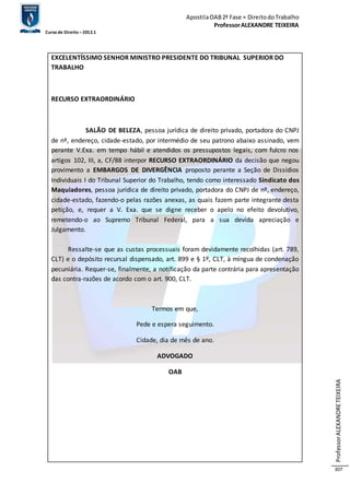 Apostila OAB 2ª Fase ≈ Direito do Trabalho 
Professor ALEXANDRE TEIXEIRA 
Curso de Direito – 2012.1 
Professor ALEXANDRE TEIXEIRA 
307 
EXCELENTÍSSIMO SENHOR MINISTRO PRESIDENTE DO TRIBUNAL SUPERIOR DO 
TRABALHO 
RECURSO EXTRAORDINÁRIO 
SALÃO DE BELEZA, pessoa jurídica de direito privado, portadora do CNPJ 
de nº, endereço, cidade-estado, por intermédio de seu patrono abaixo assinado, vem 
perante V.Exa. em tempo hábil e atendidos os pressupostos legais, com fulcro nos 
artigos 102, III, a, CF/88 interpor RECURSO EXTRAORDINÁRIO da decisão que negou 
provimento a EMBARGOS DE DIVERGÊNCIA proposto perante a Seção de Dissídios 
Individuais I do Tribunal Superior do Trabalho, tendo como interessado Sindicato dos 
Maquiadores, pessoa jurídica de direito privado, portadora do CNPJ de nº, endereço, 
cidade-estado, fazendo-o pelas razões anexas, as quais fazem parte integrante desta 
petição, e, requer a V. Exa. que se digne receber o apelo no efeito devolutivo, 
remetendo-o ao Supremo Tribunal Federal, para a sua devida apreciação e 
Julgamento. 
Ressalte-se que as custas processuais foram devidamente recolhidas (art. 789, 
CLT) e o depósito recursal dispensado, art. 899 e § 1º, CLT, à míngua de condenação 
pecuniária. Requer-se, finalmente, a notificação da parte contrária para apresentação 
das contra-razões de acordo com o art. 900, CLT. 
Termos em que, 
Pede e espera seguimento. 
Cidade, dia de mês de ano. 
ADVOGADO 
OAB 
 