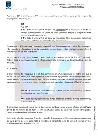 Apostila OAB 2ª Fase ≈ Direito do Trabalho 
Professor ALEXANDRE TEIXEIRA 
Curso de Direito – 2012.1 
Professor ALEXANDRE TEIXEIRA 
31 
Ademais, o §1º e o §2º do art. 487 trazem as conseqüências da falta do aviso prévio por parte do 
empregador e do empregado: 
CLT 
Art. 487 
§ 1º A falta do aviso prévio por parte do empregador dá ao empregado o direito aos 
salários correspondentes ao prazo do aviso, garantida sempre a integração desse 
período no seu tempo de serviço. 
§ 2º A falta de aviso prévio por parte do empregado dá ao empregador o direito de 
descontar os salários correspondentes ao prazo respectivo. 
Observe que o §2º estabelece claramente a possibilidade de o empregador, no caso de o empregado 
não conceder o aviso prévio, descontar, quando do pagamento das verbas rescisórias, o equivalente à 
remuneração de um mês de trabalho. 
Importa destacar que, muito embora o aviso prévio esteja previsto no art. 7º, XXI, da Constituição 
Federal, toda a sua regulamentação é infraconstitucional e encontra-se na Consolidação das Leis do 
Trabalho. 
1.1.2. PRAZO 
O prazo mínimo do aviso prévio é de 30 dias, conforme o art. 7º, inciso XXI, da CF, motivo pelo qual o 
art. 487, inciso I, da CLT, que prevê o prazo de “8 (oito) dias se o pagamento for efetuado por semana ou 
tempo inferior”, não foi recepcionado pela Constituição Federal de 1988. Esse aviso prévio de 8 dias não 
existe mais, seja a remuneração diária, semanal, quinzenal, mensal etc. O prazo será SEMPRE de 30 dias. 
art. 7º, CF. São direitos dos trabalhadores urbanos e rurais, além de outros que visem 
à melhoria de sua condição social: 
... 
XXI – aviso prévio proporcional ao tempo de serviço, sendo no mínimo de trinta dias, 
nos termos da lei; 
O dispositivo mencionado supra possui duas normas jurídicas, sendo uma de eficácia plena (“aviso 
prévio de no mínimo de 30 dias”) e outra de eficácia contida (a lei deverá regular outros prazos, 
devendo ser obedecido o mínimo de 30 dias). 
Importante salientar, ainda, que é possível a criação de uma norma coletiva que traga um prazo maior 
de aviso prévio e, nesse caso, todo o período será computado como de tempo de serviço efetivo, 
conforme determina a OJ 367 da SDI-1: 
 