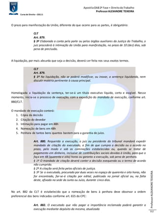 Apostila OAB 2ª Fase ≈ Direito do Trabalho 
Professor ALEXANDRE TEIXEIRA 
Curso de Direito – 2012.1 
Professor ALEXANDRE TEIXEIRA 
312 
O prazo para manifestação da União, diferente do que ocorre para as partes, é obrigatório: 
CLT 
Art. 879. 
§ 3º Elaborada a conta pela parte ou pelos órgãos auxiliares da Justiça do Trabalho, o 
juiz procederá à intimação da União para manifestação, no prazo de 10 (dez) dias, sob 
pena de preclusão. 
A liquidação, por mais absurda que seja a decisão, deverá s er feita nos seus exatos termos. 
CLT 
Art. 879. 
§ 1º Na liquidação, não se poderá modificar, ou inovar, a sentença liquidanda, nem 
discutir matéria pertinente à causa principal. 
Homologada a liquidação da sentença, ter-se-á um título executivo líquido, certo e exigível. Nesse 
momento, inicia-se o processo de execução, com a expedição do mandado de execução, conforme art. 
880/CLT. 
O mandado de execução conterá: 
1. Cópia da decisão 
2. Citação do devedor 
3. Intimação para pagar em 48h 
4. Nomeação de bens em 48h 
5. Penhora de tantos bens quantos bastem para a garantia do juízo. 
Art. 880. Requerida a execução, o juiz ou presidente do tribunal mandará expedir 
mandado de citação do executado, a fim de que cumpra a decisão ou o acordo no 
prazo, pelo modo e sob as cominações estabelecidas ou, quando se tratar de 
pagamento em dinheiro, inclusive de contribuições sociais devidas à União, para que o 
faça em 48 (quarenta e oito) horas ou garanta a execução, sob pena de penhora. 
§ 1º O mandado de citação deverá conter a decisão exequenda ou o termo de acordo 
não cumprido. 
§ 2º A citação será feita pelos oficiais de justiça. 
§ 3º Se o executado, procurado por duas vezes no espaço de quarenta e oito horas, não 
for encontrado, far-se-á citação por edital, publicado no jornal oficial ou, na falta 
deste, afixado na sede da Junta ou Juízo, durante cinco dias. 
No art. 882 da CLT é estabelecido que a nomeação de bens à penhora deve observar a ordem 
preferencial dos bens indicados conforme art. 655 do CPC: 
Art. 882. O executado que não pagar a importância reclamada poderá garantir a 
execução mediante depósito da mesma, atualizada 
 