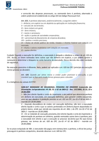 Apostila OAB 2ª Fase ≈ Direito do Trabalho 
Professor ALEXANDRE TEIXEIRA 
Curso de Direito – 2012.1 
Professor ALEXANDRE TEIXEIRA 
313 
e acrescida das despesas processuais, ou nomeando bens à penhora, observada a 
ordem preferencial estabelecida no artigo 655 do Código Processual Civil. 
Art. 655. A penhora observará, preferencialmente, a seguinte ordem: 
I – dinheiro, em espécie ou em depósito ou aplicação em instituição financeira; 
II – veículos de via terrestre; 
III – bens móveis em geral; 
IV – bens imóveis; 
V – navios e aeronaves; 
VI – ações e quotas de sociedades empresárias; 
VII – percentual do faturamento de empresa devedora; 
VIII – pedras e metais preciosos; 
IX – títulos da dívida pública da União, Estados e Distrito Federal com cotação em 
mercado; 
X – títulos e valores mobiliários com cotação em mercado; 
XI – outros direitos. 
Cuidado! Quando a execução for definitiva, o executado é obrigado a obedecer a ordem do art. 655 do 
CPC. Assim, se forem nomeados bens outros que não dinheiro em espécie, o juiz poderá ignorar a 
nomeação e determinar o bloqueio na conta bancária do executado. Dessa decisão não cabe mandado 
de segurança. 
Na execução provisória é diferente. Nela, poderá ser aplicado o art. 620 do CPC (princípio da execução 
menos gravosa ao devedor): 
Art. 620. Quando por vários meios o credor puder promover a execução, o juiz 
mandará que se faça pelo modo menos gravoso para o devedor. 
É a inteligência da súmula 417/TST: 
SUM-417 MANDADO DE SEGURANÇA. PENHORA EM DINHEIRO (conversão das 
Orientações Jurisprudenciais nºs 60, 61 e 62 da SBDI-2) - Res. 137/2005, DJ 22, 23 e 
24.08.2005 
I - Não fere direito líquido e certo do impetrante o ato judicial que determina penhora 
em dinheiro do executado, em execução definitiva, para garantir crédito exeqüendo, 
uma vez que obedece à gradação prevista no art. 655 do CPC. (ex-OJ nº 60 da SBDI-2 - 
inserida em 20.09.2000) 
II - Havendo discordância do credor, em execução definitiva, não tem o executado 
direito líquido e certo a que os valores penhorados em dinheiro fiquem depositados no 
próprio banco, ainda que atenda aos requisitos do art. 666, I, do CPC. (ex-OJ nº 61 da 
SBDI-2 - inserida em 20.09.2000) 
III - Em se tratando de execução provisória, fere direito líquido e certo do impetrante a 
determinação de penhora em dinheiro, quando nomeados outros bens à penhora, pois 
o executado tem direito a que a execução se processe da forma que lhe seja menos 
gravosa, nos termos do art. 620 do CPC. (ex-OJ nº 62 da SBDI-2 - inserida em 
20.09.2000) 
Se no prazo estipulado de 48h. o executado não pagou nem nomeou bens a penhora, o oficial de justiça 
prosseguirá à penhora compulsória, devendo observar o art. 649 do CPC: 
 