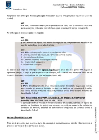 Apostila OAB 2ª Fase ≈ Direito do Trabalho 
Professor ALEXANDRE TEIXEIRA 
Curso de Direito – 2012.1 
Professor ALEXANDRE TEIXEIRA 
315 
Tal prazo é para embargos de execução (ação do devedor) ou para impugnação da liquidação (ação do 
credor). 
CLT 
Art. 884. Garantida a execução ou penhorados os bens, terá o executado cinco dias 
para apresentar embargos, cabendo igual prazo ao exequente para a impugnação. 
No embargos da execução pode ser alegado: 
CLT 
Art. 884. 
§ 1º A matéria de defesa será restrita às alegações de cumprimento da decisão ou do 
acordo, quitação ou prescrição da dívida. 
CPC 
Art. 475-L. A impugnação somente poderá versar sobre: 
I – falta ou nulidade da citação, se o processo correu à revelia; 
II – inexigibilidade do título; 
III – penhora incorreta ou avaliação errônea; 
IV – ilegitimidade das partes; 
V – excesso de execução; 
Da decisão que julgar os embargos cabe agravo de petição no prazo de 5 dias para o TRT. Julgado o 
agravo de petição, a regra é que no processo de execução, NÃO cabe recurso de revista, salvo em se 
tratando de matéria constitucional, ou seja, se houver afronta a CF. 
CLT 
Art. 896 
§ 2º Das decisões proferidas pelos Tribunais Regionais do Trabalho ou por suas Turmas, 
em execução de sentença, inclusive em processo incidente de embargos de terceiro, 
não caberá Recurso de Revista, salvo na hipótese de ofensa direta e literal de norma de 
Constituição Federal. 
SUM-266 RECURSO DE REVISTA. ADMISSIBILIDADE. EXECUÇÃO DE SENTENÇA 
(mantida) - Res. 121/2003, DJ 19, 20 e 21.11.2003 
A admissibilidade do recurso de revista interposto de acórdão proferido em agravo de 
petição, na liquidação de sentença ou em processo incidente na execução, inclusive os 
embargos de terceiro, depende de demonstração inequívoca de violência direta à 
Constituição Federal. 
PRESCRIÇÃO INTERCORRENTE 
Trata-se da prescrição que ocorre no curso do processo de execução quando o credor não movimenta o 
processo por mais de 2 ou por mais de 5 anos. 
 