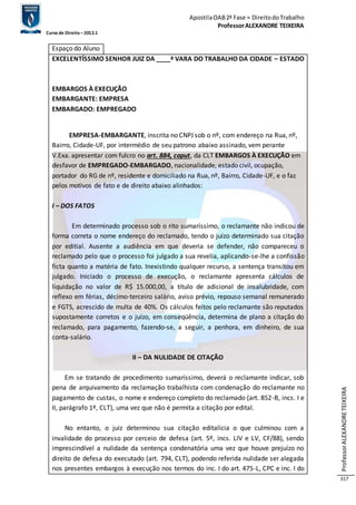 Apostila OAB 2ª Fase ≈ Direito do Trabalho 
Professor ALEXANDRE TEIXEIRA 
Curso de Direito – 2012.1 
Professor ALEXANDRE TEIXEIRA 
317 
Espaço do Aluno 
EXCELENTÍSSIMO SENHOR JUIZ DA ____ª VARA DO TRABALHO DA CIDADE – ESTADO 
EMBARGOS À EXECUÇÃO 
EMBARGANTE: EMPRESA 
EMBARGADO: EMPREGADO 
EMPRESA-EMBARGANTE, inscrita no CNPJ sob o nº, com endereço na Rua, nº, 
Bairro, Cidade-UF, por intermédio de seu patrono abaixo assinado, vem perante 
V.Exa. apresentar com fulcro no art. 884, caput, da CLT EMBARGOS À EXECUÇÃO em 
desfavor de EMPREGADO-EMBARGADO, nacionalidade, estado civil, ocupação, 
portador do RG de nº, residente e domiciliado na Rua, nº, Bairro, Cidade-UF, e o faz 
pelos motivos de fato e de direito abaixo alinhados: 
I – DOS FATOS 
Em determinado processo sob o rito sumaríssimo, o reclamante não indicou de 
forma correta o nome endereço do reclamado, tendo o juízo determinado sua citação 
por editial. Ausente a audiência em que deveria se defender, não compareceu o 
reclamado pelo que o processo foi julgado a sua revelia, aplicando-se-lhe a confissão 
ficta quanto a matéria de fato. Inexistindo qualquer recurso, a sentença transitou em 
julgado. Iniciado o processo de execução, o reclamante apresenta cálculos de 
liquidação no valor de R$ 15.000,00, a título de adicional de insalubridade, com 
reflexo em férias, décimo-terceiro salário, aviso prévio, repouso semanal remunerado 
e FGTS, acrescido de multa de 40%. Os cálculos feitos pelo reclamante são reputados 
supostamente corretos e o juízo, em conseqüência, determina de plano a citação do 
reclamado, para pagamento, fazendo-se, a seguir, a penhora, em dinheiro, de sua 
conta-salário. 
II – DA NULIDADE DE CITAÇÃO 
Em se tratando de procedimento sumaríssimo, deverá o reclamante indicar, sob 
pena de arquivamento da reclamação trabalhista com condenação do reclamante no 
pagamento de custas, o nome e endereço completo do reclamado (art. 852-B, incs. I e 
II, parágrafo 1º, CLT), uma vez que não é permita a citação por edital. 
No entanto, o juiz determinou sua citação editalícia o que culminou com a 
invalidade do processo por cerceio de defesa (art. 5º, incs. LIV e LV, CF/88), sendo 
imprescindível a nulidade da sentença condenatória uma vez que houve prejuízo no 
direito de defesa do executado (art. 794, CLT), podendo referida nulidade ser alegada 
nos presentes embargos à execução nos termos do inc. I do art. 475-L, CPC e inc. I do 
 