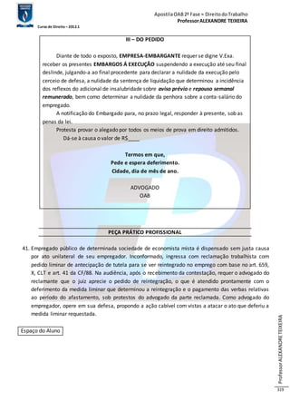Apostila OAB 2ª Fase ≈ Direito do Trabalho 
Professor ALEXANDRE TEIXEIRA 
Curso de Direito – 2012.1 
Professor ALEXANDRE TEIXEIRA 
319 
III – DO PEDIDO 
Diante de todo o exposto, EMPRESA-EMBARGANTE requer se digne V.Exa. 
receber os presentes EMBARGOS Á EXECUÇÃO suspendendo a execução até seu final 
deslinde, julgando-a ao final procedente para declarar a nulidade da execução pelo 
cerceio de defesa, a nulidade da sentença de liquidação que determinou a incidência 
dos reflexos do adicional de insalubridade sobre aviso prévio e repouso semanal 
remunerado, bem como determinar a nulidade da penhora sobre a conta-salário do 
empregado. 
A notificação do Embargado para, no prazo legal, responder à presente, sob as 
penas da lei. 
Protesta provar o alegado por todos os meios de prova em direito admitidos. 
Dá-se à causa o valor de R$____ 
Termos em que, 
Pede e espera deferimento. 
Cidade, dia de mês de ano. 
ADVOGADO 
OAB 
PEÇA PRÁTICO PROFISSIONAL 
41. Empregado público de determinada sociedade de economista mista é dispensado sem justa causa 
por ato unilateral de seu empregador. Inconformado, ingressa com reclamação trabalhista com 
pedido liminar de antecipação de tutela para se ver reintegrado no emprego com base no art. 659, 
X, CLT e art. 41 da CF/88. Na audiência, após o recebimento da contestação, requer o advogado do 
reclamante que o juiz aprecie o pedido de reintegração, o que é atendido prontamente com o 
deferimento da medida liminar que determinou a reintegração e o pagamento das verbas relativas 
ao período do afastamento, sob protestos do advogado da parte reclamada. Como advogado do 
empregador, opere em sua defesa, propondo a ação cabível com vistas a atacar o ato que deferiu a 
medida liminar requestada. 
Espaço do Aluno 
 