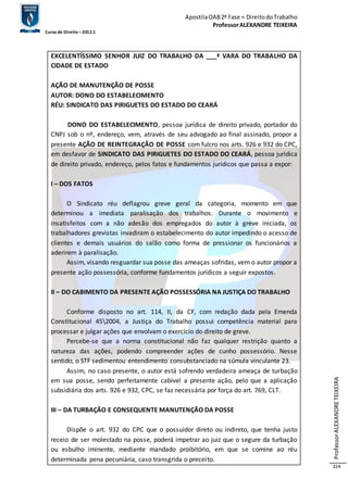 Apostila OAB 2ª Fase ≈ Direito do Trabalho 
Professor ALEXANDRE TEIXEIRA 
Curso de Direito – 2012.1 
Professor ALEXANDRE TEIXEIRA 
324 
EXCELENTÍSSIMO SENHOR JUIZ DO TRABALHO DA ___ª VARA DO TRABALHO DA 
CIDADE DE ESTADO 
AÇÃO DE MANUTENÇÃO DE POSSE 
AUTOR: DONO DO ESTABELECIMENTO 
RÉU: SINDICATO DAS PIRIGUETES DO ESTADO DO CEARÁ 
DONO DO ESTABELECIMENTO, pessoa jurídica de direito privado, portador do 
CNPJ sob o nº, endereço, vem, através de seu advogado ao final assinado, propor a 
presente AÇÃO DE REINTEGRAÇÃO DE POSSE com fulcro nos arts. 926 e 932 do CPC, 
em desfavor de SINDICATO DAS PIRIGUETES DO ESTADO DO CEARÁ, pessoa jurídica 
de direito privado, endereço, pelos fatos e fundamentos jurídicos que passa a expor: 
I – DOS FATOS 
O Sindicato réu deflagrou greve geral da categoria, momento em que 
determinou a imediata paralisação dos trabalhos. Durante o movimento e 
insatisfeitos com a não adesão dos empregados do autor à greve iniciada, os 
trabalhadores grevistas invadiram o estabelecimento do autor impedindo o acesso de 
clientes e demais usuários do salão como forma de pressionar os funcionários a 
aderirem à paralisação. 
Assim, visando resguardar sua posse das ameaças sofridas, vem o autor propor a 
presente ação possessória, conforme fundamentos jurídicos a seguir expostos. 
II – DO CABIMENTO DA PRESENTE AÇÃO POSSESSÓRIA NA JUSTIÇA DO TRABALHO 
Conforme disposto no art. 114, II, da CF, com redação dada pela Emenda 
Constitucional 452004, a Justiça do Trabalho possui competência material para 
processar e julgar ações que envolvam o exercício do direito de greve. 
Percebe-se que a norma constitucional não faz qualquer restrição quanto a 
natureza das ações, podendo compreender ações de cunho possessório. Nesse 
sentido, o STF sedimentou entendimento consubstanciado na súmula vinculante 23. 
Assim, no caso presente, o autor está sofrendo verdadeira ameaça de turbação 
em sua posse, sendo perfeitamente cabível a presente ação, pelo que a aplicação 
subsidiária dos arts. 926 e 932, CPC, se faz necessária por força do art. 769, CLT. 
III – DA TURBAÇÃO E CONSEQUENTE MANUTENÇÃO DA POSSE 
Dispõe o art. 932 do CPC que o possuidor direto ou indireto, que tenha justo 
receio de ser molestado na posse, poderá impetrar ao juiz que o segure da turbação 
ou esbulho iminente, mediante mandado proibitório, em que se comine ao réu 
determinada pena pecuniária, caso transgrida o preceito. 
 