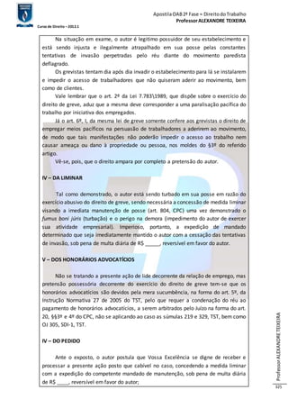 Apostila OAB 2ª Fase ≈ Direito do Trabalho 
Professor ALEXANDRE TEIXEIRA 
Curso de Direito – 2012.1 
Professor ALEXANDRE TEIXEIRA 
325 
Na situação em exame, o autor é legitimo possuidor de seu estabelecimento e 
está sendo injusta e ilegalmente atrapalhado em sua posse pelas constantes 
tentativas de invasão perpetradas pelo réu diante do movimento paredista 
deflagrado. 
Os grevistas tentam dia após dia invadir o estabelecimento para lá se instalarem 
e impedir o acesso de trabalhadores que não quiseram aderir ao movimento, bem 
como de clientes. 
Vale lembrar que o art. 2º da Lei 7.7831989, que dispõe sobre o exercício do 
direito de greve, aduz que a mesma deve corresponder a uma paralisação pacífica do 
trabalho por iniciativa dos empregados. 
Já o art. 6º, I, da mesma lei de greve somente confere aos grevistas o direito de 
empregar meios pacíficos na persuasão de trabalhadores a aderirem ao movimento, 
de modo que tais manifestações não poderão impedir o acesso ao trabalho nem 
causar ameaça ou dano à propriedade ou pessoa, nos moldes do §3º do referido 
artigo. 
Vê-se, pois, que o direito ampara por completo a pretensão do autor. 
IV – DA LIMINAR 
Tal como demonstrado, o autor está sendo turbado em sua posse em razão do 
exercício abusivo do direito de greve, sendo necessária a concessão de medida liminar 
visando a imediata manutenção de posse (art. 804, CPC) uma vez demonstrado o 
fumus boni júris (turbação) e o perigo na demora (impedimento do autor de exercer 
sua atividade empresarial). Imperioso, portanto, a expedição de mandado 
determinado que seja imediatamente mantido o autor com a cessação das tentativas 
de invasão, sob pena de multa diária de R$ _____, reversível em favor do autor. 
V – DOS HONORÁRIOS ADVOCATÍCIOS 
Não se tratando a presente ação de lide decorrente da relação de emprego, mas 
pretensão possessória decorrente do exercício do direito de greve tem-se que os 
honorários advocatícios são devidos pela mera sucumbência, na forma do art. 5º, da 
Instrução Normativa 27 de 2005 do TST, pelo que requer a condenação do réu ao 
pagamento de honorários advocatícios, a serem arbitrados pelo Juízo na forma do art. 
20, §§3º e 4º do CPC, não se aplicando ao caso as súmulas 219 e 329, TST, bem como 
OJ 305, SDI-1, TST. 
IV – DO PEDIDO 
Ante o exposto, o autor postula que Vossa Excelência se digne de receber e 
processar a presente ação posto que cabível no caso, concedendo a medida liminar 
com a expedição do competente mandado de manutenção, sob pena de multa diária 
de R$ ____, reversível em favor do autor; 
 