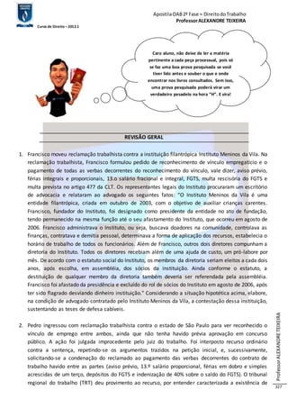 Apostila OAB 2ª Fase ≈ Direito do Trabalho 
Professor ALEXANDRE TEIXEIRA 
Curso de Direito – 2012.1 
Professor ALEXANDRE TEIXEIRA 
327 
Caro aluno, não deixe de ler a matéria 
pertinente a cada peça processual, pois só 
se faz uma boa prova pesquisada se você 
tiver lido antes e souber o que e onde 
encontrar nos livros consultados. Sem isso, 
uma prova pesquisada poderá virar um 
verdadeiro pesadelo na hora “H”. E vira! 
REVISÃO GERAL 
1. Francisco moveu reclamação trabalhista contra a instituição filantrópica Instituto Meninos da Vila. Na 
reclamação trabalhista, Francisco formulou pedido de reconhecimento de vínculo empregatício e o 
pagamento de todas as verbas decorrentes do reconhecimento do vínculo, vale dizer, aviso prévio, 
férias integrais e proporcionais, 13.o salário fracional e integral, FGTS, multa rescisória do FGTS e 
multa prevista no artigo 477 da CLT. Os representantes legais do Instituto procuraram um escritório 
de advocacia e relataram ao advogado os seguintes fatos: “O Instituto Meninos da Vila é uma 
entidade filantrópica, criada em outubro de 2003, com o objetivo de auxiliar crianças carentes. 
Francisco, fundador do Instituto, foi designado como presidente da entidade no ato de fundação, 
tendo permanecido na mesma função até o seu afastamento do Instituto, que ocorreu em agosto de 
2006. Francisco administrava o Instituto, ou seja, buscava doadores na comunidade, controlava as 
finanças, contratava e demitia pessoal, determinava a forma de aplicação dos recursos, estabelecia o 
horário de trabalho de todos os funcionários. Além de Francisco, outros dois diretores compunham a 
diretoria do Instituto. Todos os diretores recebiam além de uma ajuda de custo, um pró-labore por 
mês. De acordo com o estatuto social do Instituto, os membros da diretoria seriam eleitos a cada dois 
anos, após escolha, em assembléia, dos sócios da instituição. Ainda conforme o estatuto, a 
destituição de qualquer membro da diretoria também deveria ser referendada pela assembléia. 
Francisco foi afastado da presidência e excluído do rol de sócios do Instituto em agosto de 2006, após 
ter sido flagrado desviando dinheiro instituição." Considerando a situação hipotética acima, elabore, 
na condição de advogado contratado pelo Instituto Meninos da Vila, a contestação dessa instituição, 
sustentando as teses de defesa cabíveis. 
2. Pedro ingressou com reclamação trabalhista contra o estado de São Paulo para ver reconhecido o 
vínculo de emprego entre ambos, ainda que não tenha havido prévia aprovação em concurso 
público. A ação foi julgada improcedente pelo juiz do trabalho. Foi interposto recurso ordinário 
contra a sentença, repetindo-se os argumentos trazidos na petição inicial, e, sucessivamente, 
solicitando-se a condenação do reclamado ao pagamento das verbas decorrentes do contrato de 
trabalho havido entre as partes (aviso prévio, 13.º salário proporcional, férias em dobro e simples 
acrescidas de um terço, depósitos do FGTS e indenização de 40% sobre o saldo do FGTS). O tribunal 
regional do trabalho (TRT) deu provimento ao recurso, por entender caracterizada a existência de 
 