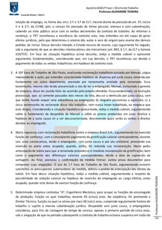 Apostila OAB 2ª Fase ≈ Direito do Trabalho 
Professor ALEXANDRE TEIXEIRA 
Curso de Direito – 2012.1 
Professor ALEXANDRE TEIXEIRA 
328 
relação de emprego, na forma dos art.s 2.º e 3.º da CLT, mesmo diante da previsão do art. 37, inciso 
II e § 2.º, da CF/88, pois o serviço foi prestado de forma pessoal, onerosa e com subordinação, 
cabendo ao ente público arcar com as verbas decorrentes do contrato de trabalho. Ao reformar a 
sentença, o TRT reconheceu a existência do contrato nulo, mas entendeu ser ele capaz de gerar 
efeitos jurídicos, pelo que determinou o retorno dos autos à vara de origem para exame dos demais 
pedidos da inicial. Dessa decisão interpôs o Estado recurso de revista, cujo seguimento foi negado, 
sob o argumento de que as decisões interlocutórias são irrecorríveis (art. 893, § 1.º, da CLT e Súmula 
214/TST). Em face da situação hipotética acima descrita, redija a medida cabível e apresente 
argumentos fundamentados, considerando que, em sua decisão, o TRT reconheceu ser devido o 
pagamento de todas as verbas trabalhistas em hipótese de contrato nulo. 
3. A 10ª Vara do Trabalho de São Paulo, analisando reclamação trabalhista ajuizada por Manuel, julgou 
improcedente a ação, por entender caracterizada hipótese de dispensa por justa causa, tomando por 
fundamento um único depoimento, prestado por testemunha arrolada pela reclamada. Essa 
testemunha, mesmo não tendo presenciado o ato de ter o empregado, Manuel, esmurrado o gerente 
da empresa, disse ter ouvido falar do ocorrido pelo próprio ofendido. Ficou evidenciado, na instrução 
processual, que: a) somente passados dois meses do fato, deu-se a demissão por justa causa, sem 
que tenha havido sequer uma advertência ao empregado; b) ninguém presenciou a agressão; c) a 
única testemunha do reclamado disse não trabalhar, nem nunca haver trabalhado, na empresa que 
este dirigia. Considerando a situação hipotética apresentada, redija a medida cabível, argumentando 
sobre o fundamento da despedida de Manuel e sobre as provas produzidas em juízo. Analise a 
hipótese de a justa causa vir a ser descaracterizada, descrevendo quais serão as verbas e direitos 
devidos ao empregado. 
4. Maria ingressou com reclamação trabalhista contra a empresa Brasil S.A., argumentando ter exercido 
função de confiança, com o conseqüente pagamento da gratificação salarial correspondente, durante 
seis anos consecutivos, tendo o empregador, sem justa causa e por ato unilateral, promovido sua 
reversão ao posto antes ocupado, quando, então, foi reduzida sua remuneração. Maria pediu 
antecipação de tutela para que a reclamada procedesse à imediata incorporação da gratificação, bem 
como o pagamento das diferenças salariais correspondentes, desde a data da supressão da 
vantagem. Ao final, postulou a confirmação da medida liminar. Juntou prova documental para 
comprovar suas alegações. O juiz da 1.ª Vara do Trabalho de São Paulo, argumentando estarem 
satisfeitos os pressupostos autorizadores da medida, deferiu o pedido de antecipação dos efeitos da 
tutela. Em face dessa situação hipotética, redija a medida cabível, argumentando a respeito da 
possibilidade de redução salarial na hipótese de reversão do empregado ao cargo efetivo, antes 
ocupado, quando este deixar de exercer função de confiança. 
5. Determinada empresa contratou “A”, Engenheiro Mecânico, para ocupar as funções de encarregado 
de produção, função na qual trabalhou durante 05 (cinco) anos. Na seqüência, foi promovido a 
Diretor Técnico, função na qual se ativou por mais 06 (seis) anos, cumprindo regularmente horário de 
trabalho e sujeito à mesma subordinação jurídica. Despedido sem justa causa, a empregadora 
considerou, para fins de contagem de tempo de serviço, apenas o primeiro período de cinco anos, 
sob a alegação de que no período subsequente o contrato de trabalho estivera suspenso em razão do 
 