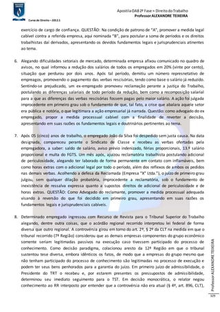 Apostila OAB 2ª Fase ≈ Direito do Trabalho 
Professor ALEXANDRE TEIXEIRA 
Curso de Direito – 2012.1 
Professor ALEXANDRE TEIXEIRA 
329 
exercício de cargo de confiança. QUESTÃO: Na condição de patrono de “A”, promover a medida legal 
cabível contra a referida empresa, aqui nominada “B”, para postular a soma de períodos e os direitos 
trabalhistas daí derivados, apresentando os devidos fundamentos legais e jurisprudenciais atinentes 
ao tema. 
6. Alegando dificuldades setoriais de mercado, determinada empresa afixou comunicado no quadro de 
avisos, no qual informou a redução dos salários de todos os empregados em 20% (vinte por cento), 
situação que perdurou por dois anos. Após tal período, demitiu um número represnetativo de 
empreagos, promovendo o pagamento das verbas rescisórias, tendo como base o salário já reduzido. 
Sentindo-se prejudicado, um ex-empregado promoveu reclamação perante a justiça do Trabalho, 
postulando as diferenças salariais de todo período da redução, bem como a recomposição salarial 
para a que as diferenças das verbas rescisórias fossem pagas pelo maior salário. A ação foi julgada 
improcedente em primeiro grau sob o fundamento de que, tal fato, a crise que abalara aquele setor 
era pública e notória, o que legitimara a ação empresarial já narrada. Questão: como advogado do ex 
empregado, propor a medida processual cabível com a finalidade de reverter a decisão, 
apresentando em suas razões os fundamentos legais e doutrinários pertinentes ao tema. 
7. Após 05 (cinco) anos de trabalho, o empregado João da Silva foi despedido sem justa causa. Na data 
designada, compareceu perante o Sindicato de Classe e recebeu as verbas ofertadas pela 
empregadora, a saber: saldo de salário, aviso prévio indenizado, férias proporcionais, 13.º salário 
proporcional e multa do FGTS. Um mês após, ajuizou reclamatória trabalhista postulando adicional 
de periculosidade, alegando ter laborado de forma permanente em contato com inflamáveis, bem 
como horas extras com o adicional legal por todo o período, além dos reflexos de ambos os pedidos 
nas demais verbas. Acolhendo a defesa da Reclamada (Empresa “X” Ltda.”), o juízo de primeiro grau 
julgou, sem qualquer dilação probatória, improcedente a reclamatória, sob o fundamento de 
inexistência de ressalva expressa quanto a supostos direitos de adicional de periculosidade e de 
horas extras. QUESTÃO: Como Advogado do reclamante, promover a medida processual adequada 
visando à reversão do que foi decidido em primeiro grau, apresentando em suas razões os 
fundamentos legais e jurisprudenciais cabíveis. 
8. Determinado empregado ingressou com Recurso de Revista para o Tribunal Superior do Trabalho 
alegando, dentre outra coisas, que o acórdão regional recorrido interpretou lei federal de forma 
diversa que outro regional. A controvérsia girou em torno do art. 2º, § 2º da CLT na medida em que o 
tribunal recorrido (7ª Região) considerou que as demais empresas componentes do grupo econômico 
somente seriam legitimadas passivos na execução caso tivessem participado do processo de 
conhecimento. Como decisão paradigma, colacionou aresto da 12ª Região em que o tribunal 
sustentou tese diversa, embora idênticos os fatos, de modo que a empresas do grupo mesmo que 
não tenham participado do processo de conhecimento são legitimadas no processo de execução e 
podem ter seus bens penhorados para a garantia do juízo. Em primeiro juízo de admissibilidade, o 
Presidente do TRT o recebeu e, por estarem presentes os pressupostos de admissibilidade, 
determinou seu imediato seguimento para o TST. Em decisão monocrática, o relator negou 
conhecimento ao RR interposto por entender que a controvérsia não era atual (§ 4º, art. 896, CLT), 
 